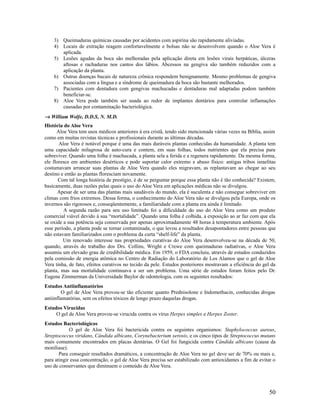 3) Queimaduras químicas causadas por acidentes com aspirina são rapidamente aliviadas.
4) Locais de extração reagem confortavelmente e bolsas não se desenvolvem quando o Aloe Vera é
aplicada.
5) Lesões agudas da boca são melhoradas pela aplicação direta em lesões virais herpáticas, úlceras
aftosas e rachaduras nos cantos dos lábios. Abcessos na gengiva são também reduzidos com a
aplicação da planta.
6) Outras doenças bucais de natureza crônica respondem benignamente. Mesmo problemas de gengiva
associadas com a língua e a síndrome de queimadura da boca são bastante melhorados.
7) Pacientes com dentadura com gengivas machucadas e dentaduras mal adaptadas podem também
beneficiar-se.
8) Aloe Vera pode também ser usada ao redor de implantes dentários para controlar inflamações
causadas por contaminação bacteriológica.
→ William Wolfe, D.D.S, N. M.D.
História do Aloe Vera
Aloe Vera tem usos médicos anteriores à era cristã, tendo sido mencionada várias vezes na Bíblia, assim
como em muitas revistas técnicas e profissionais durante as últimas décadas.
Aloe Vera é notável porque é uma das mais duráveis plantas conhecidas da humanidade. A planta tem
uma capacidade milagrosa de auto-cura e contem, em suas folhas, todos nutrientes que ela precisa para
sobreviver. Quando uma folha é machucada, a planta sela a ferida e a regenera rapidamente. Da mesma forma,
ele floresce em ambientes desérticos e pode suportar calor extremo e abuso físico: antigas tribos israelitas
costumavam arrancar suas plantas de Aloe Vera quando eles migravam, as replantavam ao chegar ao seu
destino e então as plantas floresciam novamente.
Com tal longa história de prestígio, é de se perguntar porque essa planta não é tão conhecida? Existem,
basicamente, duas razões pelas quais o uso do Aloe Vera em aplicações médicas não se divulgou.
Apesar de ser uma das plantas mais saudáveis do mundo, ela é suculenta e não consegue sobreviver em
climas com frios extremos. Dessa forma, o conhecimento do Aloe Vera não se divulgou pela Europa, onde os
invernos são rigorosos e, conseqüentemente, a familiaridade com a planta era ainda é limitado.
A segunda razão para seu uso limitado foi a dificuldade do uso do Aloe Vera como um produto
comercial viável devido à sua “mortalidade”. Quando uma folha é colhida, a exposição ao ar faz com que ela
se oxide a sua potência seja conservada por apenas aproximadamente 48 horas à temperatura ambiente. Após
esse período, a planta pode se tornar contaminada, o que levou a resultados desapontadores entre pessoas que
não estavam familiarizados com o problema da curta “shelf-life” da planta.
Um renovado interesse nas propriedades curativas do Aloe Vera desenvolveu-se na década de 50,
quando, através do trabalho dos Drs. Collins, Wright e Crewe com queimaduras radiativas, o Aloe Vera
assumiu um elevado grau de credibilidade médica. Em 1959, o FDA concluiu, através de estudos conduzidos
pela comissão de energia atômica no Centro de Radiação do Laboratório de Los Alamos que o gel de Aloe
Vera tinha, de fato, efeitos curativos no tecido da pele. Estudos posteriores mostravam a eficiência do gel da
planta, mas sua mortalidade continuava a ser um problema. Uma série de estudos foram feitos pelo Dr.
Eugene Zimmerman da Universidade Baylor de odontologia, com os seguintes resultados:
Estudos Antiinflamatórios
O gel de Aloe Vera provou-se tão eficiente quanto Prednisolone e Indomethacin, conhecidas drogas
antiinflamatórias, sem os efeitos tóxicos de longo prazo daquelas drogas.
Estudos Virucidas
O gel de Aloe Vera provou-se virucida contra os vírus Herpes simples e Herpes Zoster.
Estudos Bacteriológicos
O gel de Aloe Vera foi bactericida contra os seguintes organismos: Staphylococcus aureus,
Streptococcus viridans, Cândida albicans, Corynebacterium xerosis, e os cinco tipos de Streptococcus mutans
mais comumente encontrados em placas dentárias. O Gel foi fungicida contra Cândida albicans (causa da
moniliase).
Para conseguir resultados dramáticos, a concentração de Aloe Vera no gel deve ser de 70% ou mais e,
para atingir essa concentração, o gel de Aloe Vera precisa ser estabilizado com antioxidantes a fim de evitar o
uso de conservantes que diminuem o conteúdo de Aloe Vera.
50
 