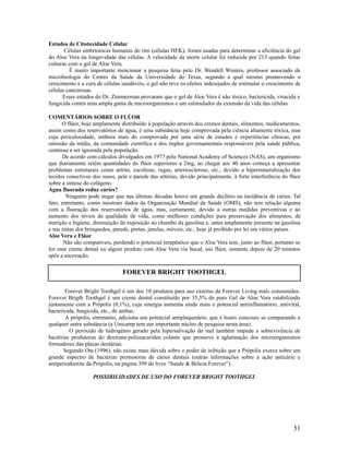 Estudos de Citotoxidade Celular
Células embrionicas humanas do rim (células HEK), foram usadas para determinar a eficiência do gel
do Aloe Vera na longevidade das células. A velocidade da morte celular foi reduzida por 213 quando feitas
culturas com o gel de Aloe Vera.
É muito importante mencionar a pesquisa feita pelo Dr. Wendell Winters, professor associado de
microbiologia do Centro da Saúde da Universidade do Texas, segundo a qual mesmo promovendo o
crescimento e a cura de células saudáveis, o gel não teve os efeitos indesejados de estimular o crescimento de
células cancerosas.
Esses estudos do Dr. Zimmerman provaram que o gel de Aloe Vera é não tóxico, bactericida, virucida e
fungicida contra uma ampla gama de microorganismos e um estimulador da extensão da vida das células.
COMENTÁRIOS SOBRE O FLÚOR
O flúor, hoje amplamente distribuído à população através dos cremes dentais, alimentos, medicamentos,
assim como dos reservatórios de água, é uma substância hoje comprovada pela ciência altamente tóxica, mas
cuja periculosidade, embora mais do comprovada por uma série de estudos e experiências clínicas, por
omissão da mídia, da comunidade cientifica e dos órgãos governamentais responsáveis pela saúde pública,
continua a ser ignorada pela população.
De acordo com cálculos divulgados em 1977 pelo National Academy of Sciences (NAS), um organismo
que diariamente retém quantidades do flúor superiores a 2mg, ao chegar aos 40 anos começa a apresentar
problemas estruturais como artrite, escoliose, rugas, arteriosclerose, etc., devido a hipermineralização dos
tecidos conectivos dos ossos, pele e parede das artérias, devido principalmente, à forte interferência do flúor
sobre a síntese do colágeno.
Água fluorada reduz cáries?
Ninguém pode negar que nas últimas décadas houve um grande declínio na incidência de cáries. Tal
fato, entretanto, como mostram dados da Organização Mundial da Saúde (OMS), não tem relação alguma
com a fluoração dos reservatórios de água, mas, certamente, devido a outras medidas preventivas e ao
aumento dos níveis da qualidade de vida, como melhores condições para preservação dos alimentos, de
nutrição e higiene, diminuição da exposição ao chumbo da gasolina e, antes amplamente presente na gasolina
e nas tintas dos brinquedos, parede, portas, janelas, móveis, etc., hoje já proibido por lei em vários países.
Aloe Vera e Flúor
Não são compatíveis, perdendo o potencial terapêutico que o Aloe Vera tem, junto ao flúor, portanto se
for usar creme dental ou algum produto com Aloe Vera via bucal, use flúor, somente depois de 20 minutos
após a escovação.
Forever Bright Toothgel é um dos 10 produtos para uso externo da Forever Living mais consumidos.
Forever Brigth Toothgel é um creme dental constituído por 35,5% de puro Gel de Aloe Vera estabilizado
juntamente com a Própolis (0,1%), cuja sinergia aumenta ainda mais o potencial antiinflamatório, antiviral,
bactericida, fungicida, etc., de ambas.
A própolis, entretanto, adiciona seu potencial antiplaquetário, que é hours concours se comparando a
qualquer outra substância (a Unicamp tem um importante núcleo de pesquisa nesta área).
O peróxido de hidrogênio gerado pela hipersalivação do mel também impede a sobrevivência de
bactérias produtoras do dextrana-polissacarídeo colante que promove a aglutinação dos microorganismos
formadores das placas dentárias.
Segundo Ota (1996), não existe mais dúvida sobre o poder de inibição que a Própolis exerce sobre um
grande espectro de bactérias promotoras de cáries dentais (outras informações sobre a ação anticárie e
antiperiodontite da Própolis, na página 399 do livro “Saúde & Beleza Forever”).
POSSIBILIDADES DE USO DO FOREVER BRIGHT TOOTHGEL
51
FOREVER BRIGHT TOOTHGEL
 