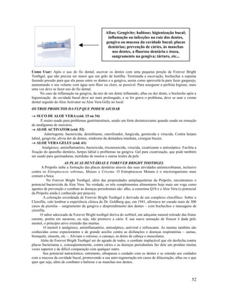 Como Usar: Após o uso do fio dental, escovar os dentes com uma pequena porção de Forever Bright
Toothgel, que não precisa ser maior que um grão de lentilha. Terminada a escovação, bochechar a espuma
fazendo pressão para que ela passe entre os dentes e a gengiva, assim como aproveitá-la para fazer gargarejo,
aumentando o seu volume com água sem flúor ou cloro, se possível. Para assegurar a perfeita higiene, mais
uma vez deve se fazer uso do fio dental.
No caso de inflamação na gengiva, da raiz de um dente inflamado, aftas ou dor dente, o bochecho após a
higienização da cavidade bucal deve ser mais prolongado, e se for grave o problema, deve se usar o creme
dental seguido do Aloe Activator ou Aloe Vera Gelly no local.
OUTROS PRODUTOS DA FLP QUE PODEM AJUDAR
→ SUCO DE ALOE VERA (cód. 15 ou 34)
É muito usado para problemas gastrintestinais, sendo um forte desintoxicante quando usado na remoção
de amálgamas de mercúrio.
→ ALOE ACTIVATOR (cód. 52)
Adstringente, bactericida, desinfetante, esterilizador, fungicida, germicida e virucida. Contra herpes
labial, gengivite, alivia dor de dentes, síndrome da dentadura imediata, cirurgias bucais.
→ ALOE VERA GELLY (cód. 61)
Analgésico, antiinflamatório, bactericida, tricomonicida, virucida, cicatrizante e antisséptico. Facilita a
fixação do aparelho dentário, herpes labial e problemas na gengiva. Gel para cicatrização, que pode também
ser usado para queimaduras, mordidas de insetos e outras lesões da pele.
AS PLACAS DENTÁRIAS E FOREVER BRIGHT TOOTHGEL
A Própolis inibe a formação das placas dentárias através das suas atividades antimicrobianas, inclusive
contra os Estreptococos sobrinus, Mutans e Cricetus. O Estreptococos Mutans é o microorganismo mais
comum a boca.
No Forever Bright Toothgel, além das propriedades antiplaquetárias da Própolis, encontramos o
potencial bactericida da Aloe Vera. Na verdade, os três complementos alimentares hoje mais em voga como
agentes de prevenção e combate às doenças periodontais são: alho, a coenzima Q10 e o Aloe Vera (o potencial
da Própolis ainda é conhecido por poucos).
A coloração esverdeada de Forever Bright Toothgel é derivada de um complexo clorofílico. Sobre a
Clorofila, vale lembrar a experiência clínica do Dr. Goldberg que, em 1941, afirmava ter curado mais de 300
casos de piorréia – sangramento da gengiva e desprendimento dos dentes – com bochechos e massagens de
clorofila.
O sabor adocicado de Forever Bright toothgel deriva do sorbitol, um adoçante natural retirado das frutas
carente, porém em sacarose, ou seja, não promove a cárie. E sua suave sensação de frescor é dada pelo
mentol, o princípio ativo extraído das mentas.
O mentol é analgésico, antiinflamatório, antisséptico, antiviral e refrescante. As mentas também são
conhecidas como expectorantes e de grande auxílio contra as disfunções e doenças respiratórias – asmas,
bronquite, sinusite, etc –. Aliviam o estresse, o cansaço, as dores de cabeça e musculares.
Além do Forever Brigth Toothgel ser do agrado de todos, o combate implacável que ele desfecha contra
placas bacterianas e, conseqüentemente, contra cáries e as doenças periodontais faz dele um produto muitas
vezes superior e de difícil comparação com qualquer outro.
Seu potencial nutracêutico, entretanto, ultrapassa o cuidado com os dentes e se estende aos cuidados
com a mucosa da cavidade bucal, promovendo a sua auto-regeneração em casos de dilaceração, aftas ou o que
quer que seja, além de combater a halitose e as manchas nos dentes.
52
Aftas; Gengivite; halitose; higienização bucal;
inflamação ou infecções na raiz dos dentes,
gengiva ou mucosa da cavidade bucal; placas
dentárias; prevenção de cáries, às manchas
nos dentes, a fluorose dentária e óssea,
sangramento na gengiva; tártaro, etc...
 
