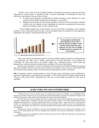 Soma-se a isso o fato de Forever Bright Toothgel ter baixíssima ação abrasiva, algo de que muitos
fabricantes de cremes dentais se orgulham devido à extrema alcalinidade do bicabornato de sódio que
adicionam a seus produtos, mas que fazem com que:
• Os dentes sejam alvejados em detrimento do esmalte tornando-os mais vulneráveis às cáries,
enquanto Forever Bright Toothgel lhes dá polimento, ou seja, brilho.
• Qualquer parcela alcalina do creme dental engolida em decorrência do seu uso após as refeições
contribui para a má digestão, já que a degradação dos alimentos, principalmente das proteínas,
quando no estômago, requer um meio ambiente ácido.
Forever Brigth Toothgel não só não interfere nos níveis de acidez do estômago, como tampouco
alcaliniza a saliva, cujo perfeito grau de acidez é um dos principais fatores de combate aos microorganismos,
impedindo-os de alcançar o trato gastrintestinal com vida.
Todos esses aspectos extremamente positivos do Forever Bright Toothgel certamente contribuíram para
a sua premiação, em 1988, como o melhor creme dental do mercado americano, cuja excelência foi
confirmada, em 1999, pelos leitores do Reader’s Digest, que o apontaram como o creme dental que
proporciona os melhores resultados, rendendo mais um prêmio a Forever Living Products.
Não são essas, entretanto, as únicas ou principais razões para que Forever Bright Toothgel faça parte da
lista dos 10 produtos da Forever Living mais procurados, mas também o fato de ser um creme dental 100%
livre de flúor. Como sabemos o flúor é uma das causas de intoxicação que sofre o ser humano.
Obs. É importante, todavia, escolher produtos de Aloe Vera que sejam concentrados, puros, estabilizados e
cultivados organicamente e, principalmente, que tenham o “Selo de Aprovação do Conselho Internacional de
Ciência do Aloe Vera (IASC)”, garantindo este selo, que se está usando um produto de Aloe Vera de
qualidade.
A eficácia do Aloe no uso em animais parece ser evidente por si mesmo. Na realidade, a sua credibilidade clínica
repousa nos resultados notáveis de seu uso em animais de testes de laboratório, não apenas nos estudos toxicológicos, mas
também sobre animais e sobre culturas de tecido animal em vários exames bacteriológicos.
Há várias razões para tratar os animais com Aloe, mas dentre elas e talvez a mais importante, porque elas ajudam a
responder o desafio de que o tratamento com Aloe Vera é primeiramente “mental”, isto é, uma cura psicossomática, para
problemas psicossomáticos. “A mente simplesmente decide se ela deseja fazer o corpo ficar bem. O corpo não tem
escolha”, é o repúdio que nós freqüentemente ouvimos os puristas fazerem sobre a planta que cura. Nos respondemos a
isto, fazendo uma simples observação que os animais não podem fazer escolhas mentais ou morais entre diferentes tipos
de tratamentos.
Quaisquer que sejam os tratamentos a que eles sejam submetidos devido a suas doenças reais, não podem vir do
poder de suas mentes porque seus níveis de inteligência não capacitam estes animais e perceberem os traumas que os
envolveram.
Quaisquer que sejam os tratamentos que eles recebam terá sucesso pela virtude deste tratamento e não porque seja
um placebo disfarçado em remédio.
53
Uma pesquisa realizada pela
universidade do Texas sobre o
grau de abrasão de alguns cremes
dentais, tendo como base uma
escala de 70 a 210, Forever Bright
Toothgel mostrou-se superior de
neste quesito.
ALOE VERA NO USO VETERINÁRIO
 