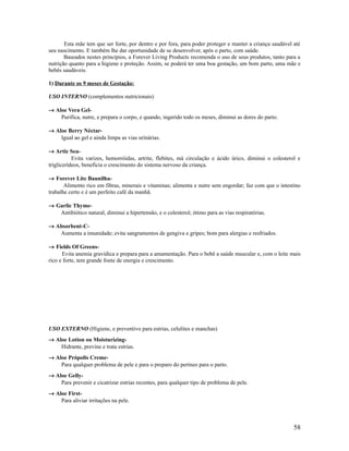 Esta mãe tem que ser forte, por dentro e por fora, para poder proteger e manter a criança saudável até
seu nascimento. E também lhe dar oportunidade de se desenvolver, após o parto, com saúde.
Baseados nestes princípios, a Forever Living Products recomenda o uso de seus produtos, tanto para a
nutrição quanto para a higiene e proteção. Assim, se poderá ter uma boa gestação, um bom parto, uma mãe e
bebês saudáveis.
1) Durante os 9 meses de Gestação:
USO INTERNO (complementos nutricionais)
→ Aloe Vera Gel-
Purifica, nutre, e prepara o corpo, e quando, ingerido todo os meses, diminui as dores do parto.
→ Aloe Berry Néctar-
Igual ao gel e ainda limpa as vias urinárias.
→ Artic Sea-
Evita varizes, hemorróidas, artrite, flebites, má circulação e ácido úrico, diminui o colesterol e
triglicerídeos, beneficia o crescimento do sistema nervoso da criança.
→ Forever Lite Baunilha-
Alimento rico em fibras, minerais e vitaminas; alimenta e nutre sem engordar; faz com que o intestino
trabalhe certo e é um perfeito café da manhã.
→ Garlic Thyme-
Antibiótico natural, diminui a hipertensão, e o colesterol; ótimo para as vias respiratórias.
→ Absorbent-C-
Aumenta a imunidade; evita sangramentos de gengiva e gripes; bom para alergias e resfriados.
→ Fields Of Greens-
Evita anemia gravídica e prepara para a amamentação. Para o bebê a saúde muscular e, com o leite mais
rico e forte, tem grande fonte de energia e crescimento.
USO EXTERNO (Higiene, e preventivo para estrias, celulites e manchas)
→ Aloe Lotion ou Moisturizing-
Hidrante, previne e trata estrias.
→ Aloe Própolis Creme-
Para qualquer problema de pele e para o preparo do períneo para o parto.
→ Aloe Gelly-
Para prevenir e cicatrizar estrias recentes, para qualquer tipo de problema de pele.
→ Aloe First-
Para aliviar irritações na pele.
58
 