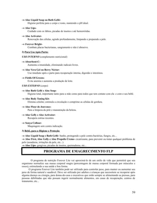 → Aloe Liquid Soap ou Bath Gellé-
Higiene perfeita para o corpo e rosto, mantendo o pH ideal.
→ Aloe Lips-
Cuidado com os lábios, picadas de insetos e até hemorróidas.
→ Aloe Activator-
Renovação das células, agindo profundamente, limpando e preparado a pele.
→ Forever Bright-
Combate placas bacterianas, sangramento e não é abrasivo.
2) Para Uso Após Parto:
USO INTERNO (complemento nutricional)
→ Absorbent-C-
Aumenta a imunidade, eliminando radicais livres.
→ Aloe Vera Gel ou Berry Néctar-
Uso imediato após o parto para recuperação interna, digestão e intestinos.
→ Fields Of Greens-
Evita anemia e aumenta a produção de leite.
USO EXTERNO (corpo)
→ Aloe Bath Gellé e Aloe Soap-
Higiene total, importante tanto para a mãe como para todos que tem contato com ela e com o seu bebê.
→ Aloe Body Toning Kit-
Elimina celulite; estimula a circulação e comprime as células de gordura.
→ Aloe Fleur de Jouvence-
Para a limpeza da pele e manutenção da beleza.
→ Aloe Gelly e Aloe Activator-
Recupera estrias recentes.
→ Sonya Collour-
Maquiagem sem contra indicação.
3) Bebê, para a Higiene e Proteção
→ Aloe Liquid Soap e Bath Gellé- banho, protegendo a pele contra bactérias, fungos, etc...
→ Aloe First, Aloe Gelly e Aloe Propolis Creme- cicatrizante, para prevenir ou tratar qualquer problema de
pele (assaduras, irritações da pele, etc...).
→ Aloe Lips- gengivas, picadas de insetos, queimaduras, etc...
O programa de nutrição Forever Lite vai aproximá-lo de um estilo de vida que permitirá que seu
organismo normalize sua massa corporal magra (porcentagem de massa corporal formada por músculos e
ossos), estimulando a sua saúde e boa forma.
O programa Forever Lite também pode ser utilizado para controlar peso, para manter ou aumentar seu
peso de forma natural e saudável. Deve ser utilizado por adultos e crianças que necessitem se recuperar após
alguma doença ou cirurgia, para donas-de-casa e executivos que estão sempre se alimentando as pressas, para
pessoas debilitadas que não possam ingerir normalmente alimentos, em casas de recuperação, centros de
tratamento, etc...
59
PROGRAMA DE EMAGRECIMENTO FLP
 