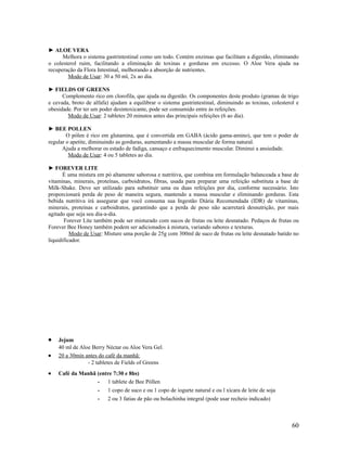 ► ALOE VERA
Melhora o sistema gastrintestinal como um todo. Contém enzimas que facilitam a digestão, eliminando
o colesterol ruim, facilitando a eliminação de toxinas e gorduras em excesso. O Aloe Vera ajuda na
recuperação da Flora Intestinal, melhorando a absorção de nutrientes.
Modo de Usar: 30 a 50 ml, 2x ao dia.
► FIELDS OF GREENS
Complemento rico em clorofila, que ajuda na digestão. Os componentes deste produto (gramas de trigo
e cevada, broto de alfafa) ajudam a equilibrar o sistema gastrintestinal, diminuindo as toxinas, colesterol e
obesidade. Por ter um poder desintoxicante, pode ser consumido entre ás refeições.
Modo de Usar: 2 tabletes 20 minutos antes das principais refeições (6 ao dia).
► BEE POLLEN
O pólen é rico em glutamina, que é convertida em GABA (ácido gama-amino), que tem o poder de
regular o apetite, diminuindo as gorduras, aumentando a massa muscular de forma natural.
Ajuda a melhorar os estado de fadiga, cansaço e enfraquecimento muscular. Diminui a ansiedade.
Modo de Usar: 4 ou 5 tabletes ao dia.
► FOREVER LITE
É uma mistura em pó altamente saborosa e nutritiva, que combina em formulação balanceada a base de
vitaminas, minerais, proteínas, carboidratos, fibras, usada para preparar uma refeição substituta a base de
Milk-Shake. Deve ser utilizado para substituir uma ou duas refeições por dia, conforme necessário. Isto
proporcionará perda de peso de maneira segura, mantendo a massa muscular e eliminando gorduras. Esta
bebida nutritiva irá assegurar que você consuma sua Ingestão Diária Recomendada (IDR) de vitaminas,
minerais, proteínas e carboidratos, garantindo que a perda de peso não acarretará desnutrição, por mais
agitado que seja seu dia-a-dia.
Forever Lite também pode ser misturado com sucos de frutas ou leite desnatado. Pedaços de frutas ou
Forever Bee Honey também podem ser adicionados à mistura, variando sabores e texturas.
Modo de Usar: Misture uma porção de 25g com 300ml de suco de frutas ou leite desnatado batido no
liquidificador.
• Jejum
40 ml de Aloe Berry Néctar ou Aloe Vera Gel.
• 20 a 30min antes do café da manhã:
- 2 tabletes de Fields of Greens
• Café da Manhã (entre 7:30 e 8hs)
­ 1 tablete de Bee Póllen
­ 1 copo de suco e ou 1 copo de iogurte natural e ou l xícara de leite de soja
­ 2 ou 3 fatias de pão ou bolachinha integral (pode usar recheio indicado)
60
 