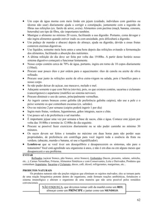 • Um copo de água morna com meio limão em jejum (cuidado, indivíduos com gastrites ou
úlceras não usar) diariamente ajuda a corrigir a constipação, juntamente com a ingestão de
fibras nas refeições (ex. farelo de arroz, aveia). Alimentos com pectina (maçã, banana, cenoura,
beterraba) um tipo de fibra, são importantes também.
• Mastigue o alimento no mínimo 20 vezes, facilitando a sua digestão. Portanto, coma devagar e
não ingira alimentos quando estiver irado ou com ansiedade, pois dificultará a digestão.
• Um pedaço de mamão e abacaxi depois do almoço, ajuda na digestão, devido a essas frutas
conterem enzimas digestivas.
• Use líquidos, somente meia hora antes e uma hora depois das refeições evitando a fermentação
dos alimentos, facilitando a absorção dos nutrientes.
• A última refeição do dia deve ser feita por volta das 19:00hs. A partir deste horário nosso
sistema digestivo começará a funcionar lentamente.
• Nosso corpo contém cerca de 70% de água, portanto, ingira em torno de 10 copos diariamente
(150ml).
• Procure usar pouco óleo e por ordem para o aquecimento: óleo de canola ou azeite de oliva
refinado.
• Procure usar junto às refeições azeite de oliva extra-virgem na salada, pois é benéfico para o
nosso corpo.
• Se não puder deixar do açúcar, use mascavo, melado e mel.
• Adoçante somente o que com Stévia (stevita), pois, os que existem contém, sacarina e ciclamato
(cancerígenos) e aspartame (maléfico ao sistema nervoso).
• Procure diminuir o uso de carnes, principalmente vermelhas.
• Ao ingerir carnes brancas como galinha (de preferência galinha caipira), não use a pele e o
peixe somente os que contenham escamas (ex. salmão).
• Ovo no máximo 2 por semana (caipira poderá ingerir 1 por dia)
• Ingira mais frutas, verduras, leguminosas, grãos integrais, sucos e chás.
• Use pouco sal e de preferência o sal marinho.
• É importante jejuar uma vez por semana a base de sucos, chás e água. Comece este jejum por
volta das 18:00hs e termine às 12:00hs do dia seguinte.
• Procure se possível fazer exercícios diariamente ou se não puder caminhe no mínimo 30
minutos.
• Os sucos devem ser feitos e tomados no máximo em duas horas para não perder suas
propriedades, de preferência em centrífuga para você ingerir toda a essência da fruta ou
verdura. (abacate, mamão e banana, só use o liquidificador).
• Lembre-se que se você tiver um desequilíbrio e desaparecerem os sintomas, não pare o
tratamento! Você está agredindo seu organismo á anos, e não é em dias ou em alguns meses que
desaparecerá o seu problema.
EVITAR
Refinados (açúcar branco, pão branco, arroz branco), Embutidos (bacon, presunto, salame, salsicha,
etc...), Carnes Vermelhas, Frituras, Alimentos Sintéticos e com Conservantes, Leite e Derivados, Produtos que
contenham Aspartame, Sacarina e Ciclamato, doces, café, álcool, refrigerantes, margarinas, etc...
PRODUTOS NATURAIS
Os produtos naturais não são poções mágicas que eliminam os sujeitos malvados; eles se tornam parte
de uma reação bioquímica potente dentro do organismo, onde formam reações antibióticas, fortalecem o
sistema imunológico e alteram o organismo de uma maneira que não seria possível pelos remédios
convencionais.
62
NÃO ESQUEÇA, que devemos tomar café da manhã como um REI,
almoçar como um PRÍNCIPE e jantar como um MENDIGO.
 