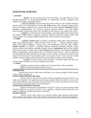 SUGESTÃO DE ALIMENTOS
→ MANHÃ
- JEJUM: Um copo de água morno com meio limão e um copo diário de suco de
berinjela/vagem/aipo ou cenoura/pepino/beterraba ou repolho/aipo (alternar), ajudando como
depurativo do sangue e eliminando toxinas.
- CAFÉ DA MANHÃ: Sucos de frutas não ácidas ou leite de soja ou iogurte natural ou
cevada, ingerir um ou dois pedaços de frutas não Ácidas (caqui, maçã, maracujá, manga, goiaba,
pêra, uva, morango, carambola, etc.), aveia em flocos, farelo de arroz, granola, Oleaginosas (nozes,
amêndoas, castanha-do-pará, etc.), sementes (girassol, gergelim, abóbora, etc...) pão integral,
biscoito integral, recheios para o pão como: mortadela de soja, queijo de soja, melado, mel e ricota.
- LANCHE: Ao sentir fome no meio da manhã, se necessário ingerir uma ou duas frutas,
sem misturar Ácidas (abacaxi, bergamota, tangerina, framboesa, jabuticaba, laranja, limão, romã,
manga, pêssego, uva, morango) e Doces (banana, figo, tâmara, mamão, cana-de-açúcar).
→ TARDE
- ALMOÇO: Salada verdes, no mínimo 3 qualidades (acelga, alface, alface americana,
agrião, aipo, brotos em geral – brotos de alfafa, brotos de soja – , chicória, espinafre, pepino,
radite, rúcula, vagem, crucíferas – brócolis, couve, couve-de-bruxelas, couve-flor, nabo, repolho).
Saladas coloridas, no máximo 1 qualidade (abóbora, abobrinha, beterraba, berinjela, cebola,
cenoura, chuchu, nabo, palmito, pimentão, rabanete, tomate). Leguminosas (grão de bico, lentilha,
feijão preto ou branco ou azuki, soja, ervilha). Integrais (massa integral, arroz integral), Feculentos
(aipim, mandioquinha, inhame, batatas doce ou vermelha), farelo de arroz, ovos de codorna ou
ovos de galinha da colônia, galinha sem pele (duas vezes na semana e de preferência caipira), carne
magra (no máximo uma vez por semana), peixes com escama de três a cinco vezes por semana
(salmão), carne de Glúten (cuidado! Há pessoas que tem alergia ao glúten, mesmo integral).
- LANCHE: Ao sentir fome no meio da tarde, se necessário ingira uma fruta, sem
misturar ácidas com doces, ou um copo contendo suco de fruta.
→ NOITE
- JANTA: O mesmo do café da manhã, sucos. Se possível até ás 19hs e moderado.
- CEIA: Se sentir fome ingira uma fruta ou suco.
CODIMENTOS
Azeite de oliva, alecrim, alho, canela, cebolinha, cravo, cúrcuma, gengibre, limão, pimenta
cayene, orégano, salsinha, etc...
COMO FAZER PROTEÍNA DE SOJA
Colocar a água no fogo até ficar morna! Colocar a quantidade de proteína (PVT) a ser
usada num recipiente, e em seguida acrescentar água aquecida. Deixar de molho em torno de 30
minutos para hidratar a soja. Logo após esta pronta para levar ao fogo. O cozimento leva em torno
de 10 minutos. O segredo do gosto é o uso dos temperos.
COMO FAZER IOGURTE NATURAL
Aqueça um litro de leite em temperatura de até 49o
. Coloca um copo de iogurte natural
deixando tapado por no mínimo 10 horas. Leve a geladeira, esfriando estará pronto para servir
(ajuda a normalizar o depósito de bactérias no intestino).
OUTRAS FRUTAS
Abacate, amora, caqui, cereja, coco, damasco, goiaba, maçã, maracujá, ameixa-preta,
ameixa-amarela, pêra nêspera, cidra, lima, marmelo (semi-ácidas), melão, melancia (monofágicas).
63
 