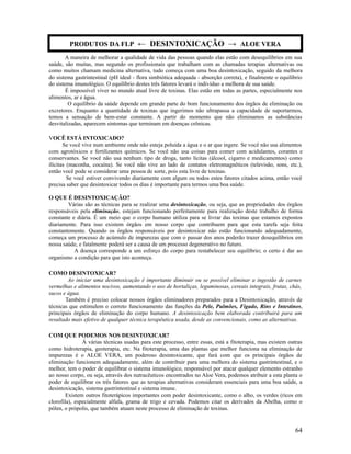 A maneira de melhorar a qualidade de vida das pessoas quando elas estão com desequilíbrios em sua
saúde, são muitas, mas segundo os profissionais que trabalham com as chamadas terapias alternativas ou
como muitos chamam medicina alternativa, tudo começa com uma boa desintoxicação, seguido da melhora
do sistema gastrintestinal (pH ideal - flora simbiótica adequada - absorção correta), e finalmente o equilíbrio
do sistema imunológico. O equilíbrio destes três fatores levará o indivíduo a melhora de sua saúde.
É impossível viver no mundo atual livre de toxinas. Elas estão em todas as partes, especialmente nos
alimentos, ar e água.
O equilíbrio da saúde depende em grande parte do bom funcionamento dos órgãos de eliminação ou
excretores. Enquanto a quantidade de toxinas que ingerimos não ultrapassa a capacidade de suportarmos,
temos a sensação de bem-estar constante. A partir do momento que não eliminamos as substâncias
desvitalizadas, aparecem sintomas que terminam em doenças crônicas.
VOCÊ ESTÁ INTOXICADO?
Se você vive num ambiente onde não esteja poluída a água e o ar que ingere. Se você não usa alimentos
com agrotóxicos e fertilizantes químicos. Se você não usa coisas para comer com acidulantes, corantes e
conservantes. Se você não usa nenhum tipo de droga, tanto lícitas (álcool, cigarro e medicamentos) como
ilícitas (maconha, cocaína). Se você não vive ao lado de contatos eletromagnéticos (televisão, sons, etc.),
então você pode se considerar uma pessoa de sorte, pois esta livre de toxinas.
Se você estiver convivendo diariamente com algum ou todos estes fatores citados acima, então você
precisa saber que desintoxicar todos os dias é importante para termos uma boa saúde.
O QUE É DESINTOXICAÇÃO?
Várias são as técnicas para se realizar uma desintoxicação, ou seja, que as propriedades dos órgãos
responsáveis pela eliminação, estejam funcionando perfeitamente para realização deste trabalho de forma
constante e diária. É um meio que o corpo humano utiliza para se livrar das toxinas que estamos expostos
diariamente. Para isso existem órgãos em nosso corpo que contribuem para que esta tarefa seja feita
constantemente. Quando os órgãos responsáveis por desintoxicar não estão funcionando adequadamente,
começa um processo de acúmulo de impurezas que com o passar dos anos poderão trazer desequilíbrios em
nossa saúde, e fatalmente poderá ser a causa de um processo degenerativo no futuro.
A doença corresponde a um esforço do corpo para restabelecer seu equilíbrio; o certo é dar ao
organismo a condição para que isto aconteça.
COMO DESINTOXICAR?
Ao iniciar uma desintoxicação é importante diminuir ou se possível eliminar a ingestão de carnes
vermelhas e alimentos nocivos, aumentando o uso de hortaliças, leguminosas, cereais integrais, frutas, chás,
sucos e água.
Também é preciso colocar nossos órgãos eliminadores preparados para a Desintoxicação, através de
técnicas que estimulem o correto funcionamento das funções da Pele, Pulmões, Fígado, Rins e Intestinos,
principais órgãos de eliminação do corpo humano. A desintoxicação bem elaborada contribuirá para um
resultado mais efetivo de qualquer técnica terapêutica usada, desde as convencionais, como as alternativas.
COM QUE PODEMOS NOS DESINTOXICAR?
Á várias técnicas usadas para este processo, entre essas, está a fitoterapia, mas existem outras
como hidroterapia, geoterapia, etc. Na fitoterapia, uma das plantas que melhor funciona na eliminação de
impurezas é o ALOE VERA, um poderoso desintoxicante, que fará com que os principais órgãos de
eliminação funcionem adequadamente, além de contribuir para uma melhora do sistema gastrintestinal, e o
melhor, tem o poder de equilibrar o sistema imunológico, responsável por atacar qualquer elemento estranho
ao nosso corpo, ou seja, através dos nutracêuticos encontrados no Aloe Vera, podemos atribuir a esta planta o
poder de equilibrar os três fatores que as terapias alternativas consideram essenciais para uma boa saúde, a
desintoxicação, sistema gastrintestinal e sistema imune.
Existem outros fitoterápicos importantes com poder desintoxicante, como o alho, os verdes (ricos em
clorofila), especialmente alfafa, grama de trigo e cevada. Podemos citar os derivados da Abelha, como o
pólen, o própolis, que também atuam neste processo de eliminação de toxinas.
64
PRODUTOS DA FLP ← DESINTOXICAÇÃO → ALOE VERA
 