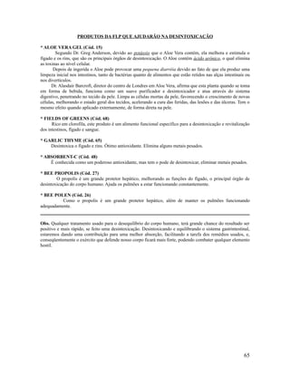 PRODUTOS DA FLP QUE AJUDARÃO NA DESINTOXICAÇÃO
* ALOE VERA GEL (Cód. 15)
Segundo Dr. Greg Anderson, devido ao potássio que o Aloe Vera contém, ela melhora e estimula o
fígado e os rins, que são os principais órgãos de desintoxicação. O Aloe contém ácido urônico, o qual elimina
as toxinas ao nível celular.
Depois de ingerida o Aloe pode provocar uma pequena diarréia devido ao fato de que ela produz uma
limpeza inicial nos intestinos, tanto de bactérias quanto de alimentos que estão retidos nas alças intestinais ou
nos divertículos.
Dr. Alasdair Barcroft, diretor do centro de Londres em Aloe Vera, afirma que esta planta quando se toma
em forma de bebida, funciona como um suave purificador e desintoxicador e atua através do sistema
digestivo, penetrando no tecido da pele. Limpa as células mortas da pele, favorecendo o crescimento de novas
células, melhorando o estado geral dos tecidos, acelerando a cura das feridas, das lesões e das úlceras. Tem o
mesmo efeito quando aplicado externamente, de forma direta na pele.
* FIELDS OF GREENS (Cód. 68)
Rico em clorofila, este produto é um alimento funcional específico para a desintoxicação e revitalização
dos intestinos, fígado e sangue.
* GARLIC THYME (Cód. 65)
Desintoxica o fígado e rins. Ótimo antioxidante. Elimina alguns metais pesados.
* ABSORBENT-C (Cód. 48)
É conhecida como um poderoso antioxidante, mas tem o pode de desintoxicar, eliminar metais pesados.
* BEE PROPOLIS (Cód. 27)
O propolis é um grande protetor hepático, melhorando as funções do fígado, o principal órgão de
desintoxicação do corpo humano. Ajuda os pulmões a estar funcionando constantemente.
* BEE POLEN (Cód. 26)
Como o propolis é um grande protetor hepático, além de manter os pulmões funcionando
adequadamente.
Obs. Qualquer tratamento usado para o desequilíbrio do corpo humano, terá grande chance do resultado ser
positivo e mais rápido, se feito uma desintoxicação. Desintoxicando e equilibrando o sistema gastrintestinal,
estaremos dando uma contribuição para uma melhor absorção, facilitando a tarefa dos remédios usados, e,
conseqüentemente o exército que defende nosso corpo ficará mais forte, podendo combater qualquer elemento
hostil.
65
 