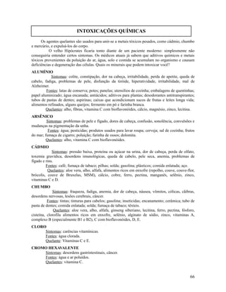Os agentes quelantes são usados para unir-se a metais tóxicos pesados, como cádmio, chumbo
e mercúrio, e expulsá-los do corpo.
O velho Hipócrates ficaria tonto diante de um paciente moderno: simplesmente não
conseguiria entender certos sintomas. Os médicos atuais já sabem que aditivos químicos e metais
tóxicos provenientes da poluição do ar, água, solo e comida se acumulam no organismo e causam
deficiências e degeneração das células. Quais os minerais que podem intoxicar você?
ALUMÍNIO
Sintomas: colite, constipação, dor na cabeça, irritabilidade, perda de apetite, queda de
cabelo, fadiga, problemas de pele, disfunção da tiróide, hiperatividade, irritabilidade, mal de
Alzheimer.
Fontes: latas de conserva; potes; panelas; utensílios de cozinha; embalagens de quentinhas;
papel aluminizado; água encanada; antiácidos; aditivos para plantas; desodorantes antitranspirantes;
tubos de pastas de dentes; aspirinas; caixas que acondicionam sucos de frutas e leites longa vida;
alimentos refinados, alguns queijos; fermento em pó e farinha branca.
Quelantes: alho, fibras, vitamina C com bioflavonóides, cálcio, magnésio, zinco, lecitina.
ARSÊNICO
Sintomas: problemas de pele e fígado, dores de cabeça, confusão, sonolência, convulsões e
mudanças na pigmentação da unha.
Fontes: água; pesticidas; produtos usados para lavar roupa; cerveja; sal de cozinha; frutos
do mar; fumaça de cigarro; poluição; farinha de ossos; dolomita.
Quelantes: alho, vitamina C com bioflavonóides.
CÁDMIO
Sintomas: pressão baixa, proteína ou açúcar na urina, dor de cabeça, perda de olfato,
toxemia gravídica, desordens imunológicas, queda de cabelo, pele seca, anemia, problemas de
fígado e rins.
Fontes: café; fumaça de tabaco; pilhas; solda; gasolina; plásticos; comida enlatada; aço.
Quelantes: aloe vera, alho, alfafa, alimentos ricos em enxofre (repolho, couve, couve-flor,
brócolis, couve de Bruxelas, MSM), cálcio, cobre, ferro, pectina, manganês, selênio, zinco,
vitaminas C e D.
CHUMBO
Sintomas: fraqueza, fadiga, anemia, dor de cabeça, náusea, vômitos, cólicas, cãibras,
desordens nervosas, lesões cerebrais, câncer.
Fontes: tintas; tinturas para cabelos; gasolina; inseticidas; encanamento; cerâmica; tubo de
pasta de dentes; comida enlatada; solda; fumaça de tabaco; têxteis.
Quelantes: aloe vera, alho, alfafa, ginseng siberiano, lecitina, ferro, pectina, fósforo,
cisteína, clorofila alimentos ricos em enxofre, selênio, alginato de sódio, zinco, vitaminas A,
complexo B (especialmente B1 e B2), C com bioflavonóides, D, E.
CLORO
Sintomas: carências vitamínicas.
Fontes: água clorada.
Quelante: Vitaminas C e E.
CROMO HEXAVALENTE
Sintomas: desordens gastrintestinais, câncer.
Fontes: água e ar poluídos.
Quelantes: vitamina C.
66
INTOXICAÇÕES QUÍMICAS
 