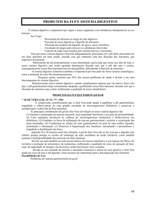 O sistema digestivo é responsável por suprir o nosso organismo com substâncias indispensáveis ao ser
humano.
Isso Exige:
- Movimento do alimento ao longo do trato digestivo.
- Secreção de sucos digestivos e digestão de alimentos.
- Absorção dos produtos da digestão, de água e vários eletrólitos.
- Circulação de sangue para remover as substâncias absorvidas.
- Controle de todas essas funções pelo sistema nervoso e hormonal.
Para que nosso sistema digestivo funcione adequadamente, precisamos ter o pH ideal, precisamos ter
um flora intestinal em bom estado, fazendo com que tenhamos uma boa absorção dos nutrientes, que
ingerimos diariamente.
Infelizmente devido principalmente a uma alimentação equivocada que temos nos dias de hoje, o
nosso sistema digestivo está sendo agredido diariamente fazendo com que o pH não seja o correto,
conseqüentemente nossa flora intestinal está em desequilíbrio, dificultando a absorção de nutrientes.
O sistema digestivo (intestino) também é responsável por boa parte do nosso sistema imunológico,
como a produção de cerca 80 neurotransmissores.
Pesquisas atuais, mostram que 85% dos nossos problemas de saúde é devido a um mau
funcionamento do sistema digestivo.
Desintoxicando nosso sistema digestivo, usando complementos naturais que vão nutrir e fazer com
que, o pH gastrintestinal esteja corretamente adequado, equilibrando nossa flora intestinal, fazendo com que a
absorção de nutrientes seja a ideal, melhorando a qualidade do nosso metabolismo.
PRODUTOS DA FLP QUE PODEM AJUDAR
* ALOE VERA (Cód. 15/ 34 / 77 / 196)
É comprovado cientificamente que o Aloe Vera pode ajudar a equilibrar o pH gastrintestinal,
impedindo a sobrevivência de uma grande variedade de microorganismos disbióticos e promover a
multiplicação e sobrevida da flora intestinal.
As principais contribuições do gel de Aloe Vera em relação ao nosso sistema digestivo são:
(1) Garantir a restauração da mucosa intestinal, cuja integridade determina o seu grau de permeabilidade.
(2) Criar condições favoráveis às colônias de microorganismos simbióticos e desfavoráveis aos
disbióticos. (3) Combater os focos de inflamação da mucosa gastrintestinal e acelerar a cicatrização das
áreas lesionadas. (4) Condicionar as células do trato gastrintestinal em prol de uma melhor digestão,
assimilação e eliminação. (5) Promover a higienização dos intestinos, estimulando o peristaltismo e
impedindo a desidratação das fezes.
Ingerido 20 a 30 minutos antes das refeições, o gel de Aloe Vera não só faz com que a digestão seja
indolor, porque protege os tecidos do estômago da ação escaldante do ácido clorídrico, como também
aumenta a biodisponibilidade dos nutrientes do bolo alimentar.
Devido sua ação também na rede neural entérica da mucosa intestinal e à sua riqueza em fibras, ela
revitaliza a produção da serotonina e da melatonina, melhorando a qualidade do sono, da sensação de bem-
estar, da capacidade de atenção e de raciocínio, tendo bom humor mais constante.
Devido ao seu conteúdo de enzimas e nutrientes essenciais à síntese do suco gástrico o Aloe Vera
ajuda nos casos de azia e má digestão. Estas enzimas são importantes para a decomposição dos alimentos.
Possibilidades de Uso:
Problemas do sistema gastrintestinal em geral.
68
PRODUTOS DA FLP E SISTEMA DIGESTIVO
 