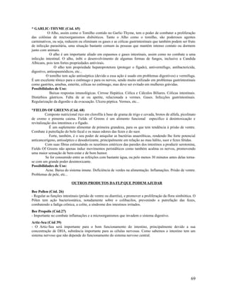 * GARLIC-THYME (Cód. 65)
O Alho, assim como o Tomilho contido no Garlic-Thyme, tem o poder de combater a proliferação
das colônias de microorganismos disbióticos. Tanto o Alho como o tomilho, são poderosos agentes
carminativos, ou seja, reduzem ou eliminam os gases e as cólicas gastrintestinais que também podem ser fruto
de infecção parasitária, uma situação bastante comum às pessoas que mantém intenso contato ou dormem
junto com animais.
O alho é um importante aliado em espasmos e gases intestinais, assim como no combate a uma
infecção intestinal. O alho, inibi o desenvolvimento de algumas formas de fungos, inclusive a Candida
Albicans, pois tem fortes propriedades antivirais.
O alho tem propriedade hepatoprotetora (proteger o fígado), antivermífugo, antibactericida,
digestivo, antiespasmódicos, etc...
O tomilho tem ação antisséptica (devido a essa ação é usado em problemas digestivos) e vermífuga.
É um excelente tônico para o estômago e para os nervos, sendo muito utilizado em problemas gastrintestinais
como gastrites, amebas, enterite, cólicas no estômago, mas deve ser evitado em mulheres grávidas.
Possibilidades de Uso:
Baixas respostas imunológicas. Cirrose Hepática. Cólica e Cálculos Biliares. Cólicas intestinais.
Distúrbios gástricos. Falta de ar ou apetite, relacionada a vermes. Gases. Infecções gastrintestinais.
Regularização da digestão e da evacuação. Ulcera péptica. Vermes, etc...
*FIELDS OF GREENS (Cód. 68)
Composto nutricional rico em clorofila à base de grama de trigo e cevada, brotos de alfafa, picolinato
de cromo e pimenta caiena. Fields of Greens é um alimento funcional especifico à desintoxicação e
revitalização dos intestinos e o fígado.
É um suplemento alimentar de primeira grandeza, para os que tem tendência à prisão de ventre.
Combate á putrefação do bolo fecal e os maus odores das fezes e do suor.
Forte, também, é o seu poder de aniquilar as bactérias anaeróbicas, rendendo lhe forte potencial
anticancerígeno, antisséptico e desodorizante, principalmente em relação ao mau hálito, suor e fezes fétidas.
Com suas fibras estimulando os neurônios entéricos das paredes dos intestinos a produzir serotonina,
Fields Of Greens não apenas induz movimentos peristálticos como também acalma os nervos, promovendo
uma maior sensação de bem-estar e de bom humor.
Se for consumido entre as refeições com bastante água, ou pelo menos 30 minutos antes delas torna-
se com um grande poder desintoxicante.
Possibilidades de Uso:
Acne. Baixa do sistema imune. Deficiência de verdes na alimentação. Inflamações. Prisão de ventre.
Problemas de pele, etc...
OUTROS PRODUTOS DA FLP QUE PODEM AJUDAR
Bee Pollen (Cód. 26)
- Regular as funções intestinais (prisão de ventre ou diarréia), e promover a proliferação da flora simbiótica. O
Pólen tem ação bacteriostática, notadamente sobre o colibacilos, prevenindo a putrefação das fezes,
combatendo a fadiga crônica, a colite, a síndrome dos intestinos irritados.
Bee Propolis (Cód.27)
- Importante no combate inflamações e a microorganismos que invadem o sistema digestivo.
Artic-Sea (Cód 39)
- O Artic-Sea será importante para o bom funcionamento do intestino, principalmente devido a sua
concentração de DHA, substância importante para as células nervosas. Como sabemos o intestino tem um
sistema nervoso que não depende do funcionamento do sistema nervoso central.
69
 