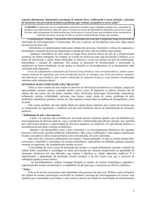 expostos diariamente, diminuindo a produção de radicais livres, melhorando a nossa nutrição e absorção
de nutrientes, nos prevenindo de futuros problemas que venham a prejudicar a nossa saúde”.
A denominação “Reação” é de acordo com a intensidade que com que o organismo reage ao processo de
eliminação de microorganismos e homotoxinas. Por isso, é preciso ser reconhecida como uma etapa natural
do processo de auto-cura.
Infelizmente os medicamentos tradicionais inibem este processo, frustrando o esforço do organismo e
fomentando o aumento do processo degenerativo causado por uma vida com hábitos equivocados.
Qualquer reincidência de uma reação ao longo desse processo deriva do fato de a desintoxicação
acontecer em ordem retrógrada. Na verdade, só se pode ter certeza de estar indo em direção a melhora, se as
fontes de intoxicação e acidez forem eliminadas ao máximo e exista um esforço em prol da alcalinização,
antioxidação e nutrição do organismo. Isto porque os processos de desintoxicação e intoxicação se
manifestam de forma semelhante, já que ambas as situações os microorganismos ou as homotoxinas estão
circulando pelo organismo.
O uso de complementos alimentares da Forever Living Products, ricos em nutracêuticos, podem causar
reações naturais do organismo, que será reconhecido através de sintomas, que serão em primeiro momento
desconfortáveis, mas benéficos, pois visam a eliminação de elementos hostis ao corpo humano. Os principais
sintomas serão colocados abaixo.
SINTOMAS MAIS COMUNS DE UMA “REAÇÃO”
Entre os mais comuns de uma reação ou processo de intoxicação encontram-se as alergias, ataques de
agressividade, cansaço, catarro, confusão mental, coriza, crises de depressão ou pânico, diarréia, dor de
cabeça, dor nas costas, dor nas juntas, espinhas, febre, furúnculos, hemorragia, hemorróidas, impaciência,
inflamação, insônia, irritabilidade, mal-estar, mau humor, medo, prisão de ventre, problemas de pele,
problemas respiratórios, psoríase, vômito, etc. São sintomas comuns tanto na melhora de desequilíbrios, como
na piora.
Vale a pena, portanto, dar uma rápida olhada em alguns desses sintomas, pois a partir do momento que
se compreenda seu significado, a tendência será não mais abortá-los através da administração de elementos
químicos.
* Inflamação da pele e das mucosas
A pele e as mucosas são revestidas por um tecido protetor chamado epitélio, que são habitados por
microorganismos de diversas espécies, cujo, o predomínio é determinado pelo pH das mesmas. Isso significa
que o pH correto promove a superioridade de uma flora amigável, ou simbiótica. Já o pH alterado promove a
ascendência de uma flora virulenta ou disbiótica.
Quando a um desequilíbrio entre a flora simbiótica e os microorganismos disbióticos são causados
processos infecciosos, gerando problemas inflamatórios. Mas como a inflamação é uma reação a danificação
tissular, esta pode ter outras causas primárias como uma pancada, um corte, uma farpa.
Seja como for, o processo inflamatório tem sempre o mesmo princípio, ou seja, as células natural killer
(assassinas), neutrófilos e macrófagos do sistema imunológico, especialistas em defender qualquer elemento
estranho ao organismo, são imediatamente atraídas ao local.
A cronicidade do ciclo vicioso da destruição dos tecidos e a reação inflamatória aumenta o número de
células killer, neutrófilos e macrófagos no local, provocando um aumento proporcional na quantidade de
elementos citotóxicos por elas liberados, que tendem a danificar as células adjacentes saudáveis. E a
intensificação e perpetuação da destruição tissular (tecidos) e da dor, fazem com que o processo de
inflamação agudo se torne crônico.
Os antiinflamatórios, embora consigam bloquear as reações do sistema imunológico, impedem a
regeneração dos tecidos (cicatrização) e o reeqüilíbrio do pH, para que a cura possa ser efetiva e definitiva.
* Febre
Trata-se de um dos mecanismos mais importantes dos processos de auto-cura. Reflete a ação enzimática
das células do sistema imunológico envolvidas no combate à presença de microorganismos ou toxinas. Isso
significa que a intensidade será sempre a mais correta e precisa em relação às necessidades de desintoxicação
7
POSSÍVEIS REAÇÕES AO USAR PRODUTOS NATURAIS
CUIDADO: A opção pelo uso de complementos alimentares também requer cuidadosa atenção com a qualidade do
produto, já que aparentemente todos são iguais. É preciso ter certeza da idoneidade do fabricante, pois só ele é capaz
de testar cada carregamento de matéria-prima que recebe para ter certeza de que seus princípios ativos encontram-se
realmente presentes ou de que ela não se encontra contaminada por fungos, por exemplo.
 