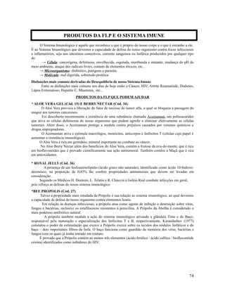 O Sistema Imunológico é aquele que reconhece o que é próprio do nosso corpo e o que é estranho a ele.
É ao Sistema Imunológico que devemos a capacidade de defesa do nosso organismo contra focos infecciosos
e inflamatórios, seja nos intestinos conectivos, corrente sanguínea ou linfática produzidos por qualquer tipo
de:
→ Célula- cancerígena, defeituosa, envelhecida, esgotada, moribunda e mutante, mudança do pH do
meio ambiente, ataque dos radicais livres, contato de elementos tóxicos, etc...
→ Microorganismo- disbiótico, patógeno e parasita.
→ Molécula- mal digerida, sobretudo protéica.
Disfunções mais comuns derivadas do Desequilíbrio de nosso Sistema Imune
Entre as disfunções mais comuns nos dias de hoje estão o Câncer, HIV; Artrite Reumatóide, Diabetes,
Lúpus Eritematoso, Hepatite C, Miastenia, etc...
PRODUTOS DA FLP QUE PODEM AJUDAR
* ALOE VERA GEL (Cód. 15) E BERRY NECTAR (Cód. 34)
O Aloe Vera provoca a liberação do fator de necrose do tumor alfa, o qual se bloqueia a passagem do
sangue aos tumores cancerosos.
Foi descoberto recentemente a existência de uma substância chamada Acemannan, um polissacarídeo
que ativa as células defensoras do nosso organismo que podem agredir e eliminar efetivamente as células
tumorais. Além disso, o Acemannan protege a medula contra prejuízos causados por venenos químicos e
drogas impregnadoras.
O Acemannan ativa e estimula macrófagos, monócitos, anticorpos e linfócitos T (células cujo papel é
aumentar a resistência imunológica).
O Aloe Vera é rica em germânio, mineral importante no combate ao câncer.
No Aloe Berry Néctar além dos benefícios do Aloe Vera, contém a frutose da uva-do-monte, que é rica
em bioflavonóides que é provado cientificamente sua ação antitumoral. Também contém a Maçã que é rica
em antioxidantes.
* ROYAL JELLY (Cód. 36)
A presença de um fosfoaminolipídio (ácido graxo não saturado), identificado como ácido 10-hidroxi-
decenóico, na proporção de 0,43% lhe confere propriedades antitumorais que devem ser levadas em
consideração.
Segundo os Médicos H. Destrem, L. Telatin e R. Chauvin a Geléia Real combate infecções em geral,
pois reforça as defesas do nosso sistema imunológico.
*BEE PROPOLIS (Cód. 27)
Talvez a propriedade mais estudada da Própolis é sua relação ao sistema imunológico, ao qual devemos
a capacidade de defesa do nosso organismo contra elementos hostis.
Em relação às doenças infecciosas, a própolis atua como agente de inibição e destruição sobre vírus,
fungos e bactérias, inclusive os estafilococos resistentes à penicilina. A Própolis da Abelha é considerado o
mais poderoso antibiótico natural.
A própolis também modula a ação do sistema imunológico ativando a glândula Timo e do Baço,
responsável pela maturação e especialização dos linfócitos T e B, respectivamente. Karandashov (1977)
constatou o poder de estimulação que exerce a Própolis exerce sobre os tecidos dos nódulos linfáticos e do
baço – dois importantes filtros da linfa. O baço funciona como guardião da memória dos vírus, bactérias e
fungos com os quais já tenha entrado em contato.
É provado que a Própolis contém ao menos três elementos (ácido ferúlico / ácido caféico / bioflavonóide
crisina) identificados como inibidores do HIV.
74
PRODUTOS DA FLP E O SISTEMA IMUNE
 