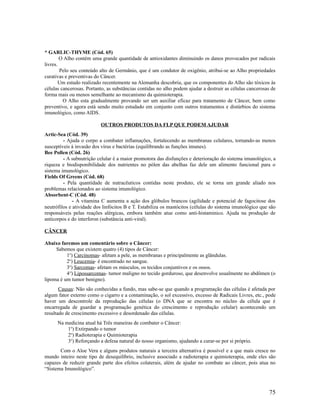 * GARLIC-THYME (Cód. 65)
O Alho contém uma grande quantidade de antioxidantes diminuindo os danos provocados por radicais
livres.
Pelo seu conteúdo alto de Germânio, que é um condutor de oxigênio, atribui-se ao Alho propriedades
curativas e preventivas do Câncer.
Um estudo realizado recentemente na Alemanha descobriu, que os componentes do Alho são tóxicos às
células cancerosas. Portanto, as substâncias contidas no alho podem ajudar a destruir as células cancerosas de
forma mais ou menos semelhante ao mecanismo da quimioterapia.
O Alho esta gradualmente provando ser um auxiliar eficaz para tratamento de Câncer, bem como
preventivo, e agora está sendo muito estudado em conjunto com outros tratamentos e distúrbios do sistema
imunológico, como AIDS.
OUTROS PRODUTOS DA FLP QUE PODEM AJUDAR
Artic-Sea (Cód. 39)
- Ajuda o corpo a combater inflamações, fortalecendo as membranas celulares, tornando-as menos
susceptíveis à invasão dos vírus e bactérias (equilibrando as funções imunes).
Bee Pollen (Cód. 26)
- A subnutrição celular é a maior promotora das disfunções e deterioração do sistema imunológico, a
riqueza e biodisponibilidade dos nutrientes no pólen das abelhas faz dele um alimento funcional para o
sistema imunológico.
Fields Of Greens (Cód. 68)
- Pela quantidade de nutracêuticos contidas neste produto, ele se torna um grande aliado nos
problemas relacionados ao sistema imunológico.
Absorbent-C (Cód. 48)
- A vitamina C aumenta a ação dos glóbulos brancos (agilidade e potencial de fagocitose dos
neutrófilos e atividade dos linfócitos B e T. Estabiliza os mastócitos (células do sistema imunológico que são
responsáveis pelas reações alérgicas, embora também atue como anti-histaminico. Ajuda na produção de
anticorpos e do interferon (substância anti-viral).
CÂNCER
Abaixo faremos um comentário sobre o Câncer:
Sabemos que existem quatro (4) tipos de Câncer:
1o
) Carcinomas- afetam a pele, as membranas e principalmente as glândulas.
2o
) Leucemia- é encontrado no sangue.
3o
) Sarcomas- afetam os músculos, os tecidos conjuntivos e os ossos.
4o
) Lipossarcomas- tumor maligno no tecido gorduroso, que desenvolve usualmente no abdômen (o
lipoma é um tumor benigno).
Causas: Não são conhecidas a fundo, mas sabe-se que quando a programação das células é afetada por
algum fator externo como o cigarro e a contaminação, o sol excessivo, excesso de Radicais Livres, etc., pode
haver um descontrole da reprodução das células (o DNA que se encontra no núcleo da célula que é
encarregada de guardar a programação genética do crescimento e reprodução celular) acontecendo um
resultado de crescimento excessivo e desordenado das células.
Na medicina atual há Três maneiras de combater o Câncer:
1o
) Extirpando o tumor
2o
) Radioterapia e Quimioterapia
3o
) Reforçando a defesa natural do nosso organismo, ajudando a curar-se por si próprio.
Com o Aloe Vera e alguns produtos naturais a terceira alternativa é possível e a que mais cresce no
mundo inteiro neste tipo de desequilíbrio, inclusive associado a radioterapia e quimioterapia, onde eles são
capazes de reduzir grande parte dos efeitos colaterais, além de ajudar no combate ao câncer, pois atua no
“Sistema Imunológico”.
75
 