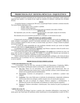O aparelho locomotor é formado por um conjunto de ossos, músculos e articulações, sendo a parte do
organismo que mantém o ser humano de pé, reagir aos estímulos do ambiente e participar das atividades
diversas.
OSSOS
O esqueleto humano é composto por 206 ossos e sua principal função é sustentar a estrutura muscular.
Tem outras funções importantes como:
- Proteger órgãos como o coração e o pulmão.
- Produzir células sanguíneas.
- Fornecer uma área de armazenamento para sais minerais como cálcio e fósforo.
ARTICULAR
São importantes, pois, sem elas, o esqueleto do corpo humano, seria rígido, incapaz do movimento.
MÚSCULOS
São elementos ativos do movimento que permitem a contração e os movimentos do corpo.
COMO FUNCIONA AS ARTICULAÇÕES
Composta pelo encontro de dois ossos, tem o ponto de junção recoberto pelo tecido da cartilagem, que,
sendo resistente e escorregadio, suaviza o movimento deslizante entre os ossos. Protegendo a cabeça dos
ossos a cartilagem impede de entrar em atrito, ao mesmo tempo, que absorve o choque oriundo de qualquer
movimento de impacto.
As juntas são ainda encapsuladas por uma membrana chamada sinovial, que secreta um líquido
conhecido como sinóvia ou líquido sinovial, que as lubrifica.
A estabilidade das juntas é mantida pelos ligamentos, cuja firmeza e espessura variam de acordo com a
necessidade de resistência daquela determinada junta.
O movimento das juntas é fruto de contrações musculares e dos tendões que se inserem nos ossos, um
pouco além do ponto de ligações das juntas. Na verdade, é a contração dos músculos que movimenta os
tendões que, por sua vez, produzem a dobradura ou estiramento das juntas.
Temos a estrutura óssea das vértebras que também é protegida pelas cartilagens, sob a forma de discos
intervertebrais, que as acolchoam. Por isso, o deslocamento desses discos deixa as vértebras desprotegidas e
os nervos expostos.
PRODUTOS DA FLP QUE PODEM AJUDAR
* FOREVER FREEDOM (Cód. 196)
É um produto a base de Aloe Vera, acrescido de Sulfato de Glucosamina e Condroitina, MSM e
Vitamina C. Esta fórmula é perfeita para manter as articulações e o aparelho ósseo em um bom estado.
• Aloe Vera- Planta rica em antioxidante. Tem um grande poder desintoxicante. Rico em
minerais importantes para sistema ósseo. Contém esteróides, enzimas e outros elementos que a
tornam com um grande potencial antiinflamatório.
• Glucosamina- Construtor de proteoglicanos e estimula os condrócitos a produzir mais
colágeno.
• Condroitina- Atua como fluido para as moléculas de proteoglicanos, empurrando substâncias
nutritivas para dentro da cartilagem, também atuando como um amortecedor esponjoso.
• MSM- Faz parte da produção do colágeno. Poderoso analgésico e antiinflamatório. A
deficiência de enxofre esta relacionada com problemas no sistema músculo-esquelético.
• Vitamina C- Poderoso antioxidante e desintoxicante. Esta vitamina faz parte da produção do
colágeno.
* ARTIC-SEA (Cód. 39)
Foi descoberto que Ômega 3 previne e controla a dor e desordens inflamatórias e auto-imunes. Os
ácidos graxos que fazem parte da membrana celular transformam-se em prostaglandinas (a partir do EPA e
76
PRODUTOS DA FLP / SISTEMA MÚSCULO - ESQUELÉTICO
 
