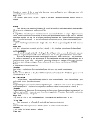 Pinçadas ou espamos de dor na parte baixa das costas e corre ao longo do nervo ciático, que corre pelo
músculo desde o quadril até o tornozelo.
O que usar
Aloe Freedom (50ml 2x dia); Artic-Sea (1 cápsula 3x dia); Heat Lotion (passar no local dolorido mais de 2x
ao dia).
GOTA
É um tipo de artrite causada pela presença de cristais de ácido úrico nas articulações dos pés e das mãos.
Ela se apresenta principalmente nos homens (95%).
Causas
É um problema metabólico que se manifesta como um excesso de ácido úrico no sangue e depósitos de sais
destes ácidos nos tecidos que circundam as articulações (principalmente dedos dos pés e mãos), irritando
essas áreas, fazendo com que elas se inflamem e produzam uma forte dor. Uma alimentação inadequada, as
carnes vermelhas, a obesidade e os fatores hereditários, assim,como o estresse são as causas dessa disfunção.
Sintomas
A gota se manifesta por uma intensa dor dos pés e das mãos. Podem se apresentar pedras de ácido úrico nos
rins.
O que usar
Aloe Berry Néctar (50ml 2x ao dia); Artic-Sea (1 cápsula 2x dia); Aloe Heat Lotion (passar 3x dia no local).
OSTEOARTRITE
É uma deformação produzida pelo desgaste das cartilagens entre os ossos, de tal maneira que estas
cartilagens desaparecem provocando o atrito dos ossos uns com os outros, principalmente nas extremidades.
A palavra em português osteoartrite vem do grego: osteo (osso), arthro (articulação), e itis (inflamação).
No entanto, a osteoartrite, ou seja, a inflamação da articulação óssea, pode não ser a descrição ideal para a
osteoartrite, uma vez que a dor e a articulação, mais do que inflamação é sua característica mais importante.
Esta talvez seja a razão porque alguns clínicos acham que devemos chamar o problema de ARTROSE.
Causas
É um problema de causa desconhecida.
Sintomas
Dor, inchaço e enrijecimento das articulações afetadas ocorrem a intervalos de meses ou anos.
O que usar
Forever Freedom (50ml 2x ao dia); Fields Of Greens (2 tabletes 4x ao dia); Aloe Heat Lotion (passar no local
dolorido mas de 3x ao dia)
OSTEOPOROSE
Ocorre quando a massa total do osso diminui, o que o torna quebradiço e frágil. Nas mulheres, é uma
enfermidade comum depois da menopausa.
Causas
Incapacidade para que se absorva minerais importantes para a saúde óssea como o cálcio. Desequilíbrio da
relação fósforo-cálcio. Deficiência de estrógenos nas mulheres. Falta de exercício. Falta de vitamina D.
Sintomas
Tendência a fraturas, dor ao redor do osso e redução da altura do osso. Esta enfermidade se apresenta mais em
mulheres que tem 30% a menos da massa óssea. Ocorre a partir dos 40 anos em diante e afeta em torno de
25% das mulheres após a menopausa.
O que usar
Aloe Vera Gel (50ml 3x dia); Fields Of Greens (2 tabletes 4x ao dia); Forever Lite (1x ao dia).
TENDINITE
É um rompimento ou inflamação de um tendão que liga o músculo ao osso.
Causas
Pode resultar de um esforço excessivo durante a prática de esportes ou outras atividades.
Sintomas
A área afetada fica inchada, sensível e dolorida.
O que usar
79
 