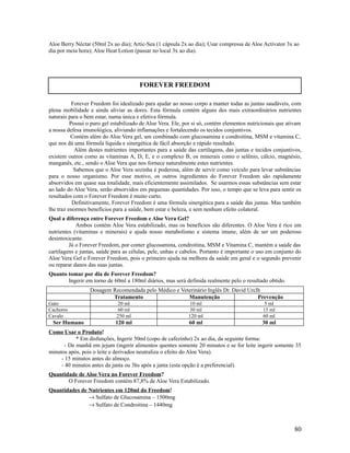Aloe Berry Néctar (50ml 2x ao dia); Artic-Sea (1 cápsula 2x ao dia); Usar compressa de Aloe Activator 3x ao
dia por meia hora); Aloe Heat Lotion (passar no local 3x ao dia).
Forever Freedom foi idealizado para ajudar ao nosso corpo a manter todas as juntas saudáveis, com
plena mobilidade e ainda aliviar as dores. Esta fórmula contém alguns dos mais extraordinários nutrientes
naturais para o bem estar, numa única e efetiva fórmula.
Possui o puro gel estabilizado de Aloe Vera. Ele, por si só, contém elementos nutricionais que ativam
a nossa defesa imunológica, aliviando inflamações e fortalecendo os tecidos conjuntivos.
Contém além do Aloe Vera gel, um combinado com glucosamina e condroitina, MSM e vitamina C,
que nos dá uma fórmula líquida e sinergética de fácil absorção e rápido resultado.
Além destes nutrientes importantes para a saúde das cartilagens, das juntas e tecidos conjuntivos,
existem outros como as vitaminas A, D, E, e o complexo B, os minerais como o selênio, cálcio, magnésio,
manganês, etc., sendo o Aloe Vera que nos fornece naturalmente estes nutrientes.
Sabemos que o Aloe Vera sozinha é poderosa, além de servir como veículo para levar substâncias
para o nosso organismo. Por esse motivo, os outros ingredientes do Forever Freedom são rapidamente
absorvidos em quase sua totalidade, mais eficientemente assimilados. Se usarmos essas substâncias sem estar
ao lado do Aloe Vera, serão absorvidos em pequenas quantidades. Por isso, o tempo que se leva para sentir os
resultados com o Forever Freedom é muito curto.
Definitivamente, Forever Freedom é uma fórmula sinergética para a saúde das juntas. Mas também
lhe traz enormes benefícios para a saúde, bem estar e beleza, e sem nenhum efeito colateral.
Qual a diferença entre Forever Freedom e Aloe Vera Gel?
Ambos contém Aloe Vera estabilizado, mas os benefícios são diferentes. O Aloe Vera é rico em
nutrientes (vitaminas e minerais) e ajuda nosso metabolismo e sistema imune, além de ser um poderoso
desintoxicante.
Já o Forever Freedom, por conter glucosamina, condroitina, MSM e Vitamina C, mantém a saúde das
cartilagens e juntas, saúde para as células, pele, unhas e cabelos. Portanto é importante o uso em conjunto do
Aloe Vera Gel e Forever Freedom, pois o primeiro ajuda na melhora da saúde em geral e o segundo prevenir
ou reparar danos das suas juntas.
Quanto tomar por dia de Forever Freedom?
Ingerir em torno de 60ml a 180ml diários, mas será definida realmente pelo o resultado obtido.
Dosagem Recomendada pelo Médico e Veterinário Inglês Dr. David Urclh
Tratamento Manutenção Prevenção
Gato 20 ml 10 ml 5 ml
Cachorro 60 ml 30 ml 15 ml
Cavalo 250 ml 120 ml 60 ml
Ser Humano 120 ml 60 ml 30 ml
Como Usar o Produto!
* Em disfunções, Ingerir 50ml (copo de cafezinho) 2x ao dia, da seguinte forma:
- De manhã em jejum (ingerir alimentos quentes somente 20 minutos e se for leite ingerir somente 35
minutos após, pois o leite e derivados neutraliza o efeito do Aloe Vera).
- 15 minutos antes do almoço.
- 40 minutos antes da janta ou 3hs após a janta (esta opção é a preferencial).
Quantidade de Aloe Vera no Forever Freedom?
O Forever Freedom contém 87,8% de Aloe Vera Estabilizado.
Quantidades de Nutrientes em 120ml do Freedom!
→ Sulfato de Glucosamina – 1500mg
→ Sulfato de Condroitina – 1440mg
80
FOREVER FREEDOM
 