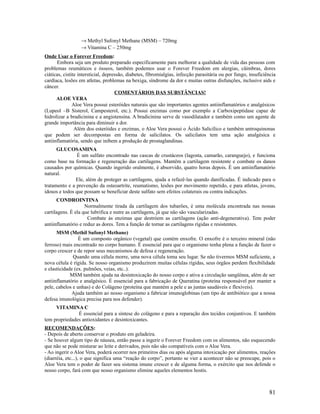 → Methyl Sufonyl Methane (MSM) – 720mg
→ Vitamina C – 250mg
Onde Usar o Forever Freedom:
Embora seja um produto preparado especificamente para melhorar a qualidade de vida das pessoas com
problemas reumáticos e ósseos, também podemos usar o Forever Freedom em alergias, câimbras, dores
ciáticas, cistite intersticial, depressão, diabetes, fibromialgias, infecção parasitária ou por fungo, insuficiência
cardíaca, lesões em atletas, problemas na bexiga, síndrome da dor e muitas outras disfunções, inclusive aids e
câncer.
COMENTÁRIOS DAS SUBSTÂNCIAS!
ALOE VERA
Aloe Vera possui esteróides naturais que são importantes agentes antiinflamatórios e analgésicos
(Lupeol –B Sisterol, Campesterol, etc.). Possui enzimas como por exemplo a Carboxipeptidase capaz de
hidrolizar a bradicinina e a angiotensina. A bradicinina serve de vasodilatador e também como um agente de
grande importância para diminuir a dor.
Além dos esteróides e enzimas, o Aloe Vera possui o Ácido Salicílico e também antroquinonas
que podem ser decompostas em forma de salicilatos. Os salicilatos tem uma ação analgésica e
antiinflamatória, sendo que inibem a produção de prostaglandinas.
GLUCOSAMINA
É um sulfato encontrado nas cascas de crustáceos (lagosta, camarão, caranguejo), e funciona
como base na formação e regeneração das cartilagens. Mantêm a cartilagem resistente e combate os danos
causados por químicas. Quando ingerido oralmente, é absorvido, quatro horas depois. É um antiinflamatório
natural.
Ele, além de proteger as cartilagens, ajuda a refazê-las quando danificadas. É indicado para o
tratamento e a prevenção da osteoartrite, reumatismo, lesões por movimento repetido, e para atletas, jovens,
idosos e todos que possam se beneficiar deste sulfato sem efeitos colaterais ou contra indicações.
CONDROINTINA
Normalmente tirada da cartilagem dos tubarões, é uma molécula encontrada nas nossas
cartilagens. É ela que lubrifica e nutre as cartilagens, já que não são vascularizadas.
Combate ás enzimas que destróem as cartilagens (ação anti-degenerativa). Tem poder
antiinflamatório e reduz as dores. Tem a função de tornar as cartilagens rígidas e resistentes.
MSM (Methil Sufonyl Methane)
É um composto orgânico (vegetal) que contém enxofre. O enxofre é o terceiro mineral (não
ferroso) mais encontrado no corpo humano. É essencial para que o organismo tenha plena a função de fazer o
corpo crescer e de repor seus mecanismos de defesa e regeneração.
Quando uma célula morre, uma nova célula toma seu lugar. Se não tivermos MSM suficiente, a
nova célula é rígida. Se nosso organismo produzirem muitas células rígidas, seus órgãos perdem flexibilidade
e elasticidade (ex. pulmões, veias, etc..).
MSM também ajuda na desintoxicação do nosso corpo e ativa a circulação sangüínea, além de ser
antiinflamatório e analgésico. É essencial para a fabricação de Queratina (proteína responsável por manter a
pele, cabelos e unhas) e do Colágeno (proteína que mantém a pele e as juntas saudáveis e flexíveis).
Ajuda também ao nosso organismo a fabricar imunoglobinas (um tipo de antibiótico que a nossa
defesa imunológica precisa para nos defender).
VITAMINA C
É essencial para a síntese do colágeno e para a reparação dos tecidos conjuntivos. E também
tem propriedades antioxidantes e desintoxicantes.
RECOMENDAÇÕES:
- Depois de aberto conservar o produto em geladeira.
- Se houver algum tipo de náusea, então passe a ingerir o Forever Freedom com os alimentos, não esquecendo
que não se pode misturar ao leite e derivados, pois não são compatíveis com o Aloe Vera.
- Ao ingerir o Aloe Vera, poderá ocorrer nos primeiros dias ou após alguma intoxicação por alimentos, reações
(diarréia, etc...), o que significa uma “reação do corpo”, portanto se vier a acontecer não se preocupe, pois o
Aloe Vera tem o poder de fazer seu sistema imune crescer e de alguma forma, o exército que nos defende o
nosso corpo, fará com que nosso organismo elimine aqueles elementos hostis.
81
 
