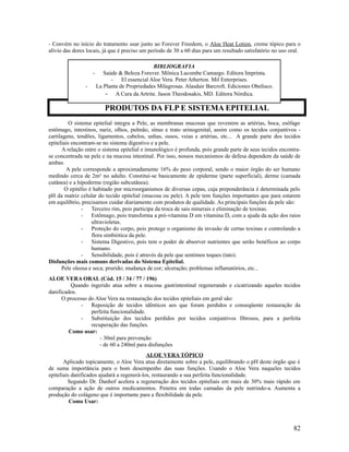 - Convém no início do tratamento usar junto ao Forever Freedom, o Aloe Heat Lotion, creme tópico para o
alívio das dores locais, já que é preciso um período de 30 a 60 dias para um resultado satisfatório no uso oral.
O sistema epitelial integra a Pele, as membranas mucosas que revestem as artérias, boca, esôfago
estômago, intestinos, nariz, olhos, pulmão, sínus e trato urinogenital, assim como os tecidos conjuntivos -
cartilagens, tendões, ligamentos, cabelos, unhas, ossos, veias e artérias, etc... A grande parte dos tecidos
epiteliais encontram-se no sistema digestivo e a pele.
A relação entre o sistema epitelial e imunológico é profunda, pois grande parte de seus tecidos encontra-
se concentrada na pele e na mucosa intestinal. Por isso, nossos mecanismos de defesa dependem da saúde de
ambas.
A pele corresponde a aproximadamente 16% do peso corporal, sendo o maior órgão do ser humano
medindo cerca de 2m² no adulto. Constitui-se basicamente de epiderme (parte superficial), derme (camada
cutânea) e a hipoderme (região subcutânea).
O epitélio é habitado por microorganismos de diversas cepas, cuja preponderância é determinada pelo
pH da matriz celular do tecido epitelial (mucosa ou pele). A pele tem funções importantes que para estarem
em equilíbrio, precisamos cuidar diariamente com produtos de qualidade. As principais funções da pele são:
- Terceiro rim, pois participa da troca de sais minerais e eliminação de toxinas.
- Estômago, pois transforma a pró-vitamina D em vitamina D, com a ajuda da ação dos raios
ultravioletas.
- Proteção do corpo, pois protege o organismo da invasão de certas toxinas e controlando a
flora simbiótica da pele.
- Sistema Digestivo, pois tem o poder de absorver nutrientes que serão benéficos ao corpo
humano.
- Sensibilidade, pois é através da pele que sentimos toques (tato).
Disfunções mais comuns derivadas do Sistema Epitelial.
Pele oleosa e seca; prurido; mudança de cor; ulceração; problemas inflamatórios, etc...
ALOE VERA ORAL (Cód. 15 / 34 / 77 / 196)
Quando ingerido atua sobre a mucosa gastrintestinal regenerando e cicatrizando aqueles tecidos
danificados.
O processo do Aloe Vera na restauração dos tecidos epiteliais em geral são:
- Reposição de tecidos idênticos aos que foram perdidos e conseqüente restauração da
perfeita funcionalidade.
- Substituição dos tecidos perdidos por tecidos conjuntivos fibrosos, para a perfeita
recuperação das funções.
Como usar:
- 30ml para prevenção
- de 60 a 240ml para disfunções
ALOE VERA TÓPICO
Aplicado topicamente, o Aloe Vera atua diretamente sobre a pele, equilibrando o pH deste órgão que é
de suma importância para o bom desempenho das suas funções. Usando o Aloe Vera naqueles tecidos
epiteliais danificados ajudará a regenerá-los, restaurando a sua perfeita funcionalidade.
Segundo Dr. Danhof acelera a regeneração dos tecidos epiteliais em mais de 30% mais rápido em
comparação a ação de outros medicamentos. Penetra em todas camadas da pele nutrindo-a. Aumenta a
produção do colágeno que é importante para a flexibilidade da pele.
Como Usar:
82
PRODUTOS DA FLP E SISTEMA EPITELIAL
BIBLIOGRAFIA
- Saúde & Beleza Forever. Mônica Lacombe Camargo. Editora Imprinta.
- El essencial Aloe Vera. Peter Atherton. Mil Enterprises.
- La Planta de Propriedades Milagrosas. Alasdair Barcroft. Ediciones Obelisco.
- A Cura da Artrite. Jason Theodosakis, MD. Editora Nórdica.
 