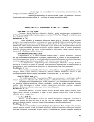 - para prevenção usar máscara facial uma vez na semana e diariamente em sua pele,
shampoo, desodorante, hidratantes, etc...
- para disfunções usar mais de 3x ao dia no local afetado. Em casos onde o problema
é maior pode se usar o produto no local de 4 em 4 horas até para ter uma melhora rápida.
PRODUTOS DA FLP MAIS USADOS NO SISTEMA EPITELIAL
*ALOE VERA GELLY (Cód. 61)
Composto a Base de Aloe Vera e Alantoína. A alantoína é um dos mais importantes princípios ativos
do Aloe Vera, com propriedades importantes para o uso externo. O Aloe Vera Gelly pode ser usado em quase
todos problemas de pele.
Possibilidades de Uso:
Acnes; aplicações de ultra-som e radioterapia; após a barba ou a depilação; bolhas; brotoejas;
assaduras; câncer de pele ou na boca; caspa; cicatrizes; cortes; dentição de bebês; dermatite; envelhecimento
da pele; erupções cutâneas; escaras; esfoladuras; estrias, feridas; fixador de cabelo; fungos na pele ou na boca;
hemorróidas; herpes; inchaço; infecções ou inflamações na pele, boca ou ânus; irritações cutâneas; manchas
de pele; picadas ou mordidas; problemas de gengiva; pruridos; psoríase; queda de cabelos; queimaduras;
quelóides; rejuvenescimento dos cabelos e couros cabeludos; ressecamento vaginal; sarampo; seborréia;
ulcerações de pele; úlceras; varíola; varizes, etc...
*ALOE PROPOLIS CREME (Cód. 51)
Composto á Base de Aloe Vera, acrescentado Propolis, Confrei e Camomila. A camomila é conhecida
por suas propriedades antiinflamatórias, cicatrizantes e para acalmar as irritações na pele ou da mucosa. O
Confrei contém alantoína, além de ter propriedades adstringentes, antiinflamatórias, antiirritante, cicatrizante,
emoliente, expectorante e refrescante que ajudarão a pele conservar seu aspecto saudável.
O Aloe Propolis creme é um produto especifico contra infecções, inflamações e inchaços. Acelera o
processo de cicatrização de fraturas ou ferimentos, além de minimizar a possibilidade de desenvolvimento de
uma inflamação, assim como formação de quelóides ou marcas de cicatrização muito acentuadas.
Possibilidades de Uso:
Acnes; brotoejas; cicatrização; cistos sebáceos; eczema; edemas; escaras; espinhas; feridas, com ou
sem pus; fraturas; fungos; furúnculos; hemorróidas; infecções; inchaços; inflamações; manchas de pele;
mordidas ou picadas; pruridos; psoríase; queimaduras; rachaduras na pele e na sola dos pés, etc...
*ALOE MSM GEL (Cód. 205)
Este produto contém Aloe Vera, acrescido de MSM, para combater a dor e auxiliar a prevenção e
reversão dos processos inflamatórios dos tecidos conjuntivos – artrite, bursite, distensões musculares, etc –.
Tem grande poder na regeneração dos tecidos conjuntivos. Ajuda na regeneração da pele danificada.
Por impedir a rigidez das membranas celulares e as ligações cruzadas dos tecidos conjuntivos, o enxofre
também é fator determinante no combate a celulite, endurecimento das artérias, cicatrizes e restauração
defeituosa dos tecidos, enfisema, estrias, rugas, varizes, hemorróidas, etc...
Possibilidades de Uso:
Queimaduras por fogo e sol; acnes; eczemas; psoríase; abcessos; bolhas; erupções cutâneas; frieira;
fungos; herpes; infecções e inflamações na boca e na pele; manchas; marcas senis; picadas de insetos;
seborréia; varizes; verrugas, etc...
* Aloe First (Cód. 40)
Produto a base de Aloe Vera e 11 ervas, mais alantoína. Este produto corresponde a necessidade de
primeiros socorros. Por isso deve estar a mão em casa, nos automóveis, escolas, academias, centros
esportivos, locais de trabalho, cocheiras – lugares freqüentados pelos seres humanos e animais.
Possibilidades de Uso:
Abscesso; acne; arranhões; assepsia; banho pós-parto; brotoejas; chulé; cirurgia; cortes; eczemas;
edemas; erupções cutâneas; escaras; esfoladura; esterilização periférica; hematomas; hemorróidas; inchaços;
infecções microbianas; inflamações; inclusive na boca; irritação da pele; micoses; pancadas; picadas de
83
 
