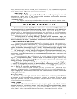 insetos; primeiros socorros; pruridos; queda de cabelo; queimaduras de sol, fogo e água fervendo; regeneração
capilar, celular e tissular; sangramento; seborréia; tosse; varizes; etc...
* Aloe Activator (Cód. 52)
Constituído por 99,6% do puro gel de Aloe Vera, sendo um líquido límpido e quatro vezes mais
concentrado que o gel in natura, ou seja, tem um potencial adstringente, antiinflamatório, desinfetante,
esterilizante, fungicida e germicida mais intensificado.
Possibilidades de Uso:
Acne; alergias; cortes; eczemas; erupções cutâneas, incluindo as do sarampo, catapora, rubéola e
escarlatina; escaras; ferimentos; queimaduras, etc...
Cada vez mais pessoas tem alergias! Entre as vítimas não se encontram apenas bebês e crianças, mas
também um número cada vez maior em adultos. Em décadas passadas, muitas pessoas sofriam de asma, renite
e reações alérgicas a medicamentos, metais ou poeiras domésticas. Para a maioria das pessoas, porém o
conceito de alergia era desconhecido. Hoje, entretanto, quase todos os habitantes dos países industrializados
têm pelo menos uma noção ou familiaridade com o problema; pois não deve existir ninguém que não seja
alérgico a alguma coisa ou que não tenha um parente ou amigo que sofra do mal.
Se quisermos não só um alívio para as alergias e as doenças alérgicas, mas também a própria cura,
precisamos antes determinar as causas dessas manifestações. Somente quando tivermos reconhecido os
fatores desencadeantes das alergias e seus resultados, seremos capazes de nos livrar delas permanentemente.
ENTENDENDO NOSSO SISTEMA IMUNE
O nosso sistema imunológico é aquele que identifica os elementos hostis ao corpo humano e tem a
missão de atacar e destruí-los. É impressionante que o intestino responda por 80% do nosso potencial imune,
e todos devemos ficar atentos a este dado, pois a imunidade é um dos maiores alicerces de nossa saúde.
Portanto, desintoxicando nosso sistema digestivo e nutrido-o adequadamente estaremos dando uma grande
ajuda para que nosso sistema imunológico esteja sempre atento e forte para combater elementos hostis.
Para entender como a alergia se processa no corpo humano, é, importante conhecer um pouco sobre o
nosso sistema imunológico, um tema bastante complexo em que nem todos os mecanismos são
completamente conhecidos. Justamente por isso a imunologia é a especialidade médica onde existem mais
correntes de tratamento.
O nosso corpo contém dois tipos de linfócitos, que são as células responsáveis pela nossa imunidade: os
linfócitos T (principalmente no combate a vírus), que provém da glândula timo, localizada no pescoço, e os
linfócitos B, que vão formar os plasmócitos que por sua vez formarão, os cinco tipos de anticorpos com quais
contamos para a defesa do organismo, que são:
(1) IgA, que é o anticorpo da imunidade local, e cada órgão do corpo possui este anticorpo. (2) IgE, que
é o anticorpo que se mostra mais aumentado nas pessoas que vivem com problemas alérgicos. (3) IgD, que é
um anticorpo que se produz em quantidade pequena e que se conhece pouco. (4) IgG, que são anticorpos em
geral. (5) IgM, que são anticorpos da fase aguda da doença.
Ainda que os testes envolvendo anticorpos sejam hoje fundamentais para a definição de muitos
diagnósticos, tudo que diz respeito à imunidade ainda é um pouco misterioso para a medicina e por isso não é
simples combater certos processos alérgicos. Cuidando bem do trato intestinal, certamente estaremos bem
mais protegidos das alergias.
O QUE É ALERGIA?
Nada mais é do que um exagero da resposta do nosso Sistema Imune. Assim como podemos ter baixas
de imunidade, que são imunodeficiências, temos também o exagero de imunidade, que são não apenas
alergias, mas também as doenças de auto-agressão. Nosso corpo pode produzir alergia a alimentos, poluição
ambiental, medicamentos, vacinação, etc...
Poluição Ambiental
Na história da Humanidade nunca houve uma época em que se agredia o meio ambiente com tantas
substâncias antinaturais, como agentes químicos (inseticidas, pesticidas, etc.) e metais pesados (cádmio,
mercúrio, etc...), combustíveis e radiações nocivas, quanto nos últimos 50 anos. Ainda que os ambientalistas
tenham exigido e exijam sempre medidas de proteção ao planeta, a situação geral não parece melhorar.
84
ALERGIA, PELE E PRODUTOS DA FLP
 