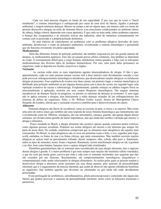 Cada vez mais pessoas chegam ao limite de sua capacidade. É por isso que às vezes o “barril
transborda”, o sistema imunológico é enfraquecido por causa de uma série de fatores, ligados à poluição
ambiental, e surgem inúmeras doenças. Mesmo no campo e até em alguns spas, um número cada vez maior de
pessoas desenvolve alergias ou sofre de sintomas físicos e/ou emocionais condicionados ao ambiente (dores
de cabeça, fadiga crônica, depressão sem causa aparente). É que cedo ou mais tarde, todos acabamos expostos
à fumaça dos escapamentos e às emissões tóxicas das indústrias, além de entrarmos constantemente em
contato com os pesticidas e a própria poluição doméstica.
Só uma maneira de controlarmos ou acabarmos com os problemas alérgicos derivados do meio
ambiente; desintoxicar o corpo de poluentes ambientais, revitalizando o sistema imunológico e permitindo
que ele funcione novamente em plena capacidade.
Medicamentos
Além das diferentes formas de poluição ambiental, são também responsáveis por um grande número de
alergias, os medicamentos químicos. Eles não só causam graves efeitos colaterais, mas também se depositam
no corpo. É extremamente difícil para o corpo humano metabolizar metais pesados e lidar com as interações
medicamentosas dos diversos tipos de produtos farmacêuticos. Por isso, uma parte deles permanece no
organismo, onde se deposita nos tecidos conectivos e órgãos.
Vacinação
As vacinas estão entre os mais importantes agentes desencadeadores de alergia. O fato é que,
aparentemente, cada vez mais pessoas tomam vacinas sem a dose anterior estar devidamente vencida; e isso
pode provocar enfraquecimentos imunológicos duradouros, que desencadeiam reações alérgicas ou fortalecem
alergias já presentes. Essa seqüência de eventos tem duas causas: em primeiro lugar, o sistema imunológico já
debilitado pela poluição ambiental ou por alguma doença piora com a dose da vacina; em segundo lugar, uma
repetição exaustiva da vacina o sobrecarrega. Freqüentemente, quando crianças ou adultos reagem física ou
emocionalmente à aplicação, ocorrem em seus corpos bloqueios imunológicos. Daí surgem sintomas
inexplicáveis de doenças físicas ou psíquicas, ou pioram os sintomas de doenças já existentes. E essa regra
não se aplica somente a alergias, mas basicamente a todas doenças oriundas de um enfraquecimento dos
sistemas de defesa do organismo. Aliás, o Dr. William Forbes Laurie, diretor do Metropolitan Câncer
Hospital, de Londres, afirma que a vacinação excessiva contribui para o desenvolvimento de câncer.
Alimentos
Sintomas alérgicos são fáceis de reconhecer, como as coceiras na pele, a coriza e os espirros. Mas existe
uma série de outros sinais que também são uma resposta do nosso Sistema Imunológico que normalmente não
é reconhecida como tal. Olheiras, enxaqueca, dor nas articulações, cansaço, gastrite, são apenas alguns desses
sintomas, envolvidos numa questão da maior importância, mas que ainda não recebeu a atenção que merece: a
alergia a alimentos.
Pouco estudada no Brasil, a alergia alimentar não acontece apenas quando comemos pratos exóticos,
como algumas pessoas acreditam. Podemos nos tornar alérgicos até mesmo a um alimento que sempre fez
parte da nossa dieta. Na verdade, estatísticas comprovam que os alimentos mais alergênicos são aqueles mais
consumidos. No Brasil, os mais alergênicos são os ricos em proteínas como o leite, o ovo, seguidos pelo trigo,
avelã, amêndoa, os frutos do mar e as frutas cítricas, que tanto consumimos. Mas também ocorrem reações
alérgicas ao açúcar total ou parcialmente refinado, álcool, temperos, alho, cebola, alho poro e, finalmente,
todos os tipos de sementes, nozes, frutas e legumes. Raramente, ocorre manifestação alérgica ao sal, à gordura
e ao óleo, bem como batatas, bananas, arroz e açúcar integral (não cristalizado).
Distúrbios gastrintestinais são os sintomas mais reconhecidos de uma alergia alimentar, mas o espectro
dessas alergias é grande. E o maior problema é que nem sempre suas reações são imediatas (efeito retardado),
o que faz com que muita gente conviva por toda a vida com os sintomas incômodos sem suspeitar que eles
são causados por um alimento. Recentemente, até comprometimentos neurológicos, psiquiátricos e
comportamentais estão sendo relacionados às alergias alimentares. As razões pelas quais as pessoas tendem a
desenvolver alergia a alimentos muito presentes em suas dietas passam, pelo aumento da permeabilidade
intestinal, que é o esgarçamento da mucosa intestinal, que acaba de absorver não apenas substâncias benéficas
ao organismo, mas também aquelas que deveriam ser eliminadas ou que ainda não estão devidamente
processadas.
O uso prolongado de antibióticos, antiinflamatórios, pílula anticoncepcional e corticóides são alguns dos
fatores que podem provocar o aumento da permeabilidade intestinal, assim como as infecções intestinais e
parasitoses.
85
 