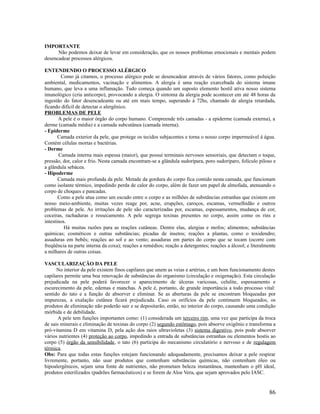 IMPORTANTE
Não podemos deixar de levar em consideração, que os nossos problemas emocionais e mentais podem
desencadear processos alérgicos.
ENTENDENDO O PROCESSO ALÉRGICO
Como já citamos, o processo alérgico pode se desencadear através de vários fatores, como poluição
ambiental, medicamentos, vacinação e alimentos. A alergia é uma reação exarcebada do sistema imune
humano, que leva a uma inflamação. Tudo começa quando um suposto elemento hostil ativa nosso sistema
imunológico (cria anticorpo), provocando a alergia. O sintoma da alergia pode acontecer em até 48 horas da
ingestão do fator desencadeante ou até em mais tempo, superando à 72hs, chamado de alergia retardada,
ficando difícil de detectar o alergênico.
PROBLEMAS DE PELE
A pele é o maior órgão do corpo humano. Compreende três camadas - a epiderme (camada externa), a
derme (camada média) e a camada subcutânea (camada interna).
- Epiderme
Camada exterior da pele, que protege os tecidos subjacentes e torna o nosso corpo impermeável á água.
Contém células mortas e bactérias.
- Derme
Camada interna mais espessa (maior), que possui terminais nervosos sensoriais, que detectam o toque,
pressão, dor, calor e frio. Nesta camada encontram-se a glândula sudorípara, poro sudoríparo, folículo piloso e
a glândula sebácea.
- Hipoderme
Camada mais profunda da pele. Metade da gordura do corpo fica contido nesta camada, que funcionam
como isolante térmico, impedindo perda de calor do corpo, além de fazer um papel de almofada, atenuando o
corpo de choques e pancadas.
Como a pele atua como um escudo entre o corpo e as milhões de substâncias estranhas que existem em
nosso meio-ambiente, muitas vezes reage por, acne, erupções, caroços, escamas, vermelhidão e outros
problemas de pele. As irritações de pele são caracterizadas por, escamas, espessamentos, mudança de cor,
coceiras, rachaduras e ressecamento. A pele segrega toxinas presentes no corpo, assim como os rins e
intestinos.
Há muitas razões para as reações cutâneas. Dentre elas, alergias e mofos; alimentos; substâncias
químicas; cosméticos e outras substâncias; picadas de insetos; reações a plantas, como o toxidendro;
assaduras em bebês; reações ao sol e ao vento; assaduras em partes do corpo que se tocam (ocorre com
freqüência na parte interna da coxa); reações a remédios; reação a detergentes; reações a álcool; e literalmente
a milhares de outras coisas.
VASCULARIZAÇÃO DA PELE
No interior da pele existem finos capilares que unem as veias e artérias, e um bom funcionamento destes
capilares permite uma boa renovação de substâncias do organismo (circulação e oxigenação). Esta circulação
prejudicada na pele poderá favorecer o aparecimento de úlceras varicosas, celulite, espessamento e
escurecimento da pele, edemas e manchas. A pele é, portanto, de grande importância a todo processo vital:
sentido do tato e a função de absorver e eliminar. Se as aberturas da pele se encontram bloqueadas por
impurezas, a exalação cutânea ficará prejudicada. Caso os orifícios da pele continuem bloqueados, os
produtos de eliminação não poderão sair e se depositarão, então, no interior do corpo, causando uma condição
mórbida e de debilidade.
A pele tem funções importantes como: (1) considerada um terceiro rim, uma vez que participa da troca
de sais minerais e eliminação de toxinas do corpo (2) segundo estômago, pois absorve oxigênio e transforma a
pró-vitamina D em vitamina D, pela ação dos raios ultravioletas (3) sistema digestivo, pois pode absorver
vários nutrientes (4) proteção ao corpo, impedindo a entrada de substâncias estranhas ou elementos hostis ao
corpo (5) órgão da sensibilidade, o tato (6) participa do mecanismo circulatório e nervoso e de regulagem
térmica.
Obs: Para que todas estas funções estejam funcionando adequadamente, precisamos deixar a pele respirar
livremente, portanto, não usar produtos que contenham substâncias químicas, não contenham óleo ou
hipoalergênicos, sejam uma fonte de nutrientes, não prometam beleza instantânea, mantenham o pH ideal,
produtos esterilizados (padrões farmacêuticos) e se forem de Aloe Vera, que sejam aprovados pelo IASC.
86
 