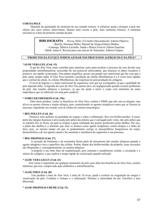 COR DA PELE
Depende da quantidade de melanina da sua camada externa. A melanina ajuda a proteger a pele dos
efeitos dos raios solares ultravioletas. Quanto mais escura a pele, mais melanina teremos. A melanina
encontra-se a base da primeira camada da pele.
*PRODUTOS DA FLP QUE PODEM AJUDAR NOS PROCESSOS ALÉRGICOS E DA PELE*
*ALOE VERA GEL (Cód. 15)
O gel do Aloe Vera, tanto contribui para amenizar como para acelerar o processo de cura devido suas
propriedades antiinflamatórias, acrescidas do seu potencial antioxidante, que ameniza os danos tissulares e
promove sua rápida cicatrização. Esta planta magnífica, possui um grande teor nutricional que faz com que a
pele esteja sempre sadia. O Aloe Vera estimula a produção de células fibroblásticas 6 a 8 vezes mais rápidas
que o normal da célula. As células fibroblásticas são responsáveis pela produção do colágeno.
O nível de higiene e o status nutricional do organismo, tem que ser averiguados, já que a qualidade da
pele depende deles. A ingestão do suco de Aloe Vera jamais deve ser negligenciada quando existem problemas
de pele -das reações alérgicas a psoríase-, já que ela ajuda a nutrir o corpo com nutrientes de suma
importância que se refletiram em uma pele saudável.
* FOREVER FREEDOM (Cód. 196)
Além deste produto, conter os benefícios do Aloe Vera, contém o MSM, que não cura as alergias, mas
alivia ou mesmo elimina a reação alérgica, pois, neutralizando os agentes alergênicos antes que se fixarem ás
mucosas, impedindo seu contato com as células do sistema imunológico.
* BEE POLLEN (Cód. 26)
Promove uma melhora na qualidade do sangue e reduz a inflamação. Rico em bioflavonóides. A maior
parte das alergias humanas é provocada pelo pólen das plantas que é carregado pelo vento, não pelo pólen que
se mantém fixo às flores, do qual se origina a quase totalidade dos polens produzidos pelas abelhas. Por isso,
o pólen das abelhas é o alimento que mais se destaca como agente terapêutico contra alergias e a febre do
feno, pois, ao mesmo tempo em que se gradualmente corrige os desequilíbrios bioquímicos do corpo,
dessensibiliza-o de seu agente causal e faz aumentar a resistência do organismo à sua presença.
* BEE PROPOLIS (Cód. 27)
A secreção da histamina e da serotonina fazem parte do mecanismo das reações alérgicas quando o
agente alergênico toca a superfície das células. Porém, diante dos bioflavonóides da própolis, essas secreções
são bloqueadas e, conseqüentemente, as reações alérgicas.
A própolis é um forte fator de reepitelização, pois estimula o metabolismo celular, a circulação e a
síntese do colágeno, o que explica o tempo rápido de cicatrização quando utilizado.
* ALOE VERA GELLY (Cód. 61)
Este creme é importante em qualquer tratamento de pele, pois além dos benefícios do Aloe Vera, contém
alantoína, que tem, comprovada ação antibiótica e antiinflamatória.
* ALOE FIRST (Cód. 40)
Este produto a base de Aloe Vera, e mais de 10 ervas, ajuda a acelerar na coagulação do sangue e
cicatrização da pele. Combate o inchaço e a inflamação. Diminui a intensidade da dor. Esteriliza a área
dilacerada.
* ALOE PROPOLIS CREME (Cód. 51)
87
BIBLIOGRAFIA - Povoa, Hélio. O Cérebro Desconhecido. Editora Objetiva
- Burzler, Henning Muller. Manual da Alergia.Editora Madras.
- Camargo, Mônica Lacombe. Saúde e Beleza Forever. Editora Imprinta.
- Balch, James F. Receita para cura através de Nutrientes. Editora Campus.
 