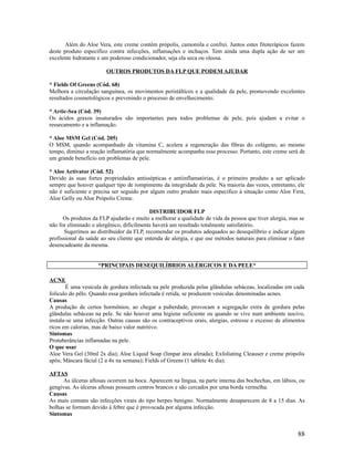 Além do Aloe Vera, este creme contém própolis, camomila e confrei. Juntos estes fitoterápicos fazem
deste produto especifíco contra infecções, inflamações e inchaços. Tem ainda uma dupla ação de ser um
excelente hidratante e um poderoso condicionador, seja ela seca ou oleosa.
OUTROS PRODUTOS DA FLP QUE PODEM AJUDAR
* Fields Of Greens (Cód. 68)
Melhora a circulação sanguínea, os movimentos peristálticos e a qualidade da pele, promovendo excelentes
resultados cosmetológicos e prevenindo o processo de envelhecimento.
* Artic-Sea (Cód. 39)
Os ácidos graxos insaturados são importantes para todos problemas de pele, pois ajudam a evitar o
ressecamento e a inflamação.
* Aloe MSM Gel (Cód. 205)
O MSM, quando acompanhado da vitamina C, acelera a regeneração das fibras do colágeno, ao mesmo
tempo, diminui a reação inflamatória que normalmente acompanha esse processo. Portanto, este creme será de
um grande benefício em problemas de pele.
* Aloe Activator (Cód. 52)
Devido às suas fortes propriedades antissépticas e antiinflamatórias, é o primeiro produto a ser aplicado
sempre que houver qualquer tipo de rompimento da integridade da pele. Na maioria das vezes, entretanto, ele
não é suficiente e precisa ser seguido por algum outro produto mais especifico à situação como Aloe First,
Aloe Gelly ou Aloe Própolis Creme.
DISTRIBUIDOR FLP
Os produtos da FLP ajudarão e muito a melhorar a qualidade de vida da pessoa que tiver alergia, mas se
não for eliminado o alergênico, dificilmente haverá um resultado totalmente satisfatório.
Sugerimos ao distribuidor da FLP, recomendar os produtos adequados ao desequilíbrio e indicar algum
profissional da saúde ao seu cliente que entenda de alergia, e que use métodos naturais para eliminar o fator
desencadeante da mesma.
*PRINCIPAIS DESEQUILÍBRIOS ALÉRGICOS E DA PELE*
ACNE
É uma vesícula de gordura infectada na pele produzida pelas glândulas sebáceas, localizadas em cada
folículo do pêlo. Quando essa gordura infectada é retida, se produzem vesículas denominadas acnes.
Causas
A produção de certos hormônios, ao chegar a puberdade, provocam a segregação extra de gordura pelas
glândulas sebáceas na pele. Se não houver uma higiene suficiente ou quando se vive num ambiente nocivo,
instala-se uma infecção. Outras causas são os contraceptivos orais, alergias, estresse e excesso de alimentos
ricos em calorias, mas de baixo valor nutritivo.
Sintomas
Protuberâncias inflamadas na pele.
O que usar
Aloe Vera Gel (30ml 2x dia); Aloe Liquid Soap (limpar área afetada); Exfoliating Cleauser e creme própolis
após; Máscara fácial (2 a 4x na semana); Fields of Greens (1 tablete 4x dia).
AFTAS
As úlceras aftosas ocorrem na boca. Aparecem na língua, na parte interna das bochechas, em lábios, ou
gengivas. As úlceras aftosas possuem centros brancos e são cercados por uma borda vermelha.
Causas
As mais comuns são infecções virais do tipo herpes benigno. Normalmente desaparecem de 8 a 15 dias. As
bolhas se formam devido à febre que é provocada por alguma infecção.
Sintomas
88
 