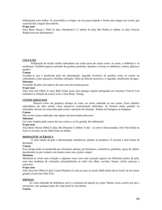 Inflamações com bolhas. Se uma bolha se romper, sai um pouco líquido e forma uma chaga com crosta, que
ocasiona dor e algum desconforto.
O que usar
Aloe Berry Nectar ( 30ml 2x dia); Absorbent-C (1 tablete 4x dia); Bee Pollen (1 tablete 3x dia); Forever
Bright (escovar diariamente).
CELULITE
Inflamação do tecido celular subcutâneo em certas áreas do corpo como: as coxas, o abdômen e os
antebraços. Também aparece acúmulo de gordura, proteínas, líquidos e toxinas no abdômen, cintura, glúteos e
quadris.
Causas
Acredita-se que é produzida pela má alimentação, ingestão excessiva de gordura como as carnes ou
carboidratos como açúcares e farinhas refinados. Além de falta de exercício e a ingestão, insuficiente de água.
Sintomas
Formação da pele com aspecto de uma casca de laranja grossa.
O que usar
Aloe Vera Gel (30ml 2x dia); Bath Gelée (usar com esponja vegetal esfregando em círculos); Forever Lite
(substituir a refeição da noite); Usar o Aloe Body Toning.
CISTOS SEBÁCEOS
Nascem como um pequeno inchaço no rosto, no couro cabeludo ou nas costas. Esses nódulos
subcutâneos de sebo muitas vezes tornam-se cronicamente infectados. Se ficarem muito grandes ou
infectados, devem ser removidos para evitar o aumento da infecção. Podem ser benignos ou malignos.
Causas
Não se tem causa conhecida, mas alguns são provocados pela acne.
Sintomas
Um cisto simples pode causar dor nas costas e, se for grande, dor abdominal.
O que usar
Aloe Berry Néctar (50ml 2x dia); Bee Propolis (1 tablete 3x dia – se estiver infeccionado); Aloe Vera Gelly no
local 3x ou mais ao dia; Bath Gelée ao banho.
DERMATITE ALÉRGICA
É uma reação da pele a determinadas substâncias, plantas ou produtos. O eczema é uma forma de
dermatite.
Causas
Essa alergia pode ser produzida por alimentos, plantas, pó doméstico, cosméticos, perfumes, spray de cabelo,
desodorante ou por contato com metais como ouro, prata e níquel.
Sintomas
Manifesta-se como uma irritação e algumas vezes com uma secreção aquosa em diferentes partes da pele,
com uma mudança de coloração, principalmente ao redor dos olhos, ouvidos, braços, axilas, pescoço e
cotovelos.
O que usar
Aloe Vera Gel (50ml 2x dia); Creme Própolis (3x dia ou mais no local); Bath Gelée (lavar local). Se for muito
grande o local usar Aloe First.
EDEMAS
Ás vezes chamado de hidropisia, pois é o acúmulo de líquido no corpo. Muitas vezes, ocorre nos pés e
tornozelos, mas qualquer parte do corpo pode ter um edema.
Causas
89
 
