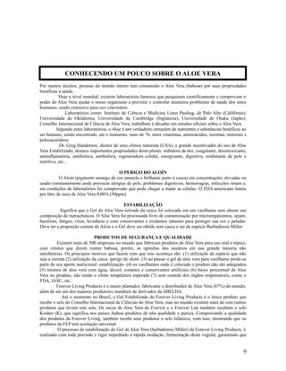 Por muitos séculos, pessoas do mundo inteiro tem consumido o Aloe Vera (babosa) por suas propriedades
benéficas a saúde.
Hoje a nível mundial, existem laboratórios famosos que pesquisam cientificamente e comprovam o
poder do Aloe Vera ajudar o nosso organismo a prevenir e controlar inúmeros problemas de saúde dos seres
humanos, sendo extensivo para uso veterinário.
Laboratórios como: Instituto de Ciência e Medicina Linus Pauling, de Palo Alto (Califórnia);
Universidade de Oklahoma; Universidade de Cambridge (Inglaterra); Universidade de Osaka (Japão);
Conselho Internacional de Ciência de Aloe Vera, trabalham á décadas em estudos oficiais sobre o Aloe Vera.
Segundo estes laboratórios, o Aloe é um verdadeiro armazém de nutrientes e substâncias benéficas ao
ser humano, sendo encontrado, até o momento, mais de 76, entre vitaminas, aminoácidos, enzimas, minerais e
polissacarídeos.
Dr. Greg Handerson, diretor de uma clínica naturista (USA), e grande incentivador do uso de Aloe
Vera Estabilizado, destaca importantes propriedades desta planta: inibidora da dor, coagulante, desintoxicante,
antiinflamatória, antibiótica, antibiótica, regeneradora celular, energizante, digestiva, reidratante da pele e
nutritiva, etc...
O PERIGO DO ALOÍN
O Aloín (pigmento amargo de cor amarela e brilhante junto à casca) em concentrações elevadas ou
usado constantemente pode provocar alergias de pele, problemas digestivos, hemorragias, infecções renais e,
em condições de laboratórios foi comprovado que pode chegar a matar as células. O FDA americano limita
por litro de suco de Aloe Vera 0,06% (50ppm).
ESTABILIZAÇÃO
Significa que o Gel do Aloe Vera retirado da casca foi colocado em um vasilhame sem alterar sua
composição de nutracêuticos. O Aloe Vera foi processado livre de contaminação por microorganismos, sejam,
bactérias, fungos, vírus, leveduras e com conservantes e oxidantes naturais para proteger sua cor e paladar.
Deve ter a proporção correta do Aloín e o Gel deve ser obtido sem casca e ser da espécie Barbadensis Miller.
PRODUTOS DE SEGURANÇA E QUALIDADE
Existem mais de 500 empresas no mundo que fabricam produtos de Aloe Vera para uso oral e tópico,
com rótulos que dizem conter babosa, porém, as opiniões dos usuários em sua grande maioria não
satisfatórias. Os principais motivos que fazem com que isso aconteça são: (1) utilização da espécie que não
seja a correta (2) utilização da casca -perigo do aloín- (3) ao passar o gel de aloe vera para vasilhame perde-se
parte do seu aporte nutricional -estabilização- (4) os vasilhames onde é colocado o produto não são adequados
(5) mistura de aloe vera com água, álcool, corantes e conservantes artificiais (6) baixo percentual de Aloe
Vera no produto, não tendo o efeito terapêutico esperado (7) sem contole dos órgãos responsáveis, como o
FDA, IASC, etc..
Forever Living Products é o maior plantador, fabricante e distribuidor de Aloe Vera (87%) do mundo,
além de ser um dos maiores produtores mundiais de derivados da ABELHA.
Até o momento no Brasil, o Gel Estabilizado da Forever Living Products é o único produto que
recebe o selo do Conselho Internacional de Ciências do Aloe Vera, mas no mundo existem mais de cem outros
produtos que levam este selo. Os sucos de Aloe Vera da Forever e o Forever Lite também recebem o selo
Kosher (K), que significa nos países Judeos produtos de alta qualidade e pureza. Comprovando a qualidade
dos produtos da Forever Living, também recebe seus produtos o selo Islâmico, com isso, mostrando que os
produtos da FLP tem aceitação universal.
O processo de estabilização do Gel de Aloe Vera (barbadensis Miller) da Forever Living Products, é
realizado com toda precisão e rigor impedindo a rápida oxidação, fermentação deste vegetal, garantindo que
9
CONHECENDO UM POUCO SOBRE O ALOE VERA
 