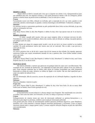 HERPES LABIAL
Herpes labial ou febril é causado pelo vírus que se enquista nas células vivas, reprogramando-as para
que trabalhem para eles. Em algumas ocasiões o vírus pode permanecer latente e não ser contagioso, porém
quando o sistema imune da pessoa torna-se debilitado o vírus se torna ativo e ataca.
Causas
Normalmente ocorre com febre, infecção ou resfriado, após a exposição do sol e ao vento, quando se está
estressado, durante a menstruação ou quando o sistema imunológico está debilitado. É altamente contagioso.
Sintomas
Os sintomas iniciais se apresentam geralmente na pele, produzindo dores fortes na área infectada, já que atua
sobre as terminações nervosas.
O que usar
Aloe Berry Néctar (30ml 2x dia); Bee Própolis (1 tablete 4x dia); Aloe Lips (passar mais de 3x no local ao
dia).
HERPES ZOSTER
O zóster, causado pelo mesmo vírus que causa catapora, afeta os terminais nervosos da pele.
Normalmente ocorre na pele do abdômen, abaixo das costelas, indo em direção ao umbigo, mas pode aparecer
em qualquer parte do corpo.
Causas
O vírus durante um ataque de catapora pode invadir a raiz de um nervo no tronco cerebral ou na medula
espinhal. Ele pode permanecer inativo por muitos anos até ser reativado. Não se sabe o que provoca a
reativação do vírus.
Sintomas
Ás vezes a primeira crise se dá de três a quatro dias de dor intensa na área afetada. Em seguida, aparecem
numerosas bolhas que coçam normalmente durando de sete a quatorze dias. Essas bolhas acabam criando
casca, que caem.
O que usar
Aloe Berry Néctar (50ml 2x dia); Bee Propolis (1 tablete 4x dia); Absorbent-C (1 tablete 6x dia); usar Creme
Propolis mais de 3x ao dia no local.
MANCHAS SENIS
São marcas achatadas e marrons que aparecem em qualquer parte do corpo com o envelhecimento. São
resultados de um “acúmulo de lipofuscina”, um subproduto do dano feito pelos radicais livres nas células da
pele. Essas manchas sinalizam que as células estão cheias de resíduos acumulados que estão lentamente
destruindo as células do corpo, inclusive as células do fígado e do cérebro. São um sinal superficial que o
corpo esta repleto de radicais livres.
Causas
São má alimentação, falta de exercício, excesso de exposição do sol, disfunção hepática e ingestão de óleos
rançosos.
Sintomas
Manchas achatadas e marrons na pele.
O que usar
Aloe Berry Néctar (30ml 2x dia); Absorbent-C (1 tablete 4x dia); Aloe Vera Gelly (3x dia ou mais); Bath
Gelée (usar no banho); Suns Creens (proteção do sol).
NEURODERMATITE
A Neurodermatite (eczema atópica) é a doença alérgica mais freqüente. São manifestadas nos cotovelos
ou joelhos, bem como nas mãos, nos tornozelos, no rosto, na cabeça, no pescoço e no dorso.
Causas
Enfraquecimento do sistema imune por meio da intoxicação ambiental ou químico-farmacêutico e a
deficiência para digerir as proteínas, também é provocada por intoxicação ambiental.
Uma grande parte das vítimas de neurodermatite também apresenta problemas digestivos, como flatulência,
distúrbios com a flora intestinal e doenças fúngicas intestinais permanentes e recorrentes. Como os fungos
intestinais atacam tanto o sangue quanto a pele, é comum surgirem infecções fúngicas na pele dos indivíduos
com neurodermatite.
Sintomas
91
 