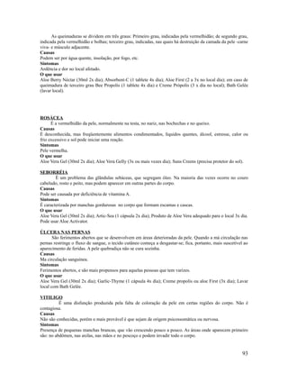 As queimaduras se dividem em três graus: Primeiro grau, indicadas pela vermelhidão; de segundo grau,
indicada pela vermelhidão e bolhas; terceiro grau, indicadas, nas quais há destruição da camada da pele -carne
viva- e músculo adjacente.
Causas
Podem ser por água quente, insolação, por fogo, etc.
Sintomas
Ardência e dor no local afetado.
O que usar
Aloe Berry Néctar (30ml 2x dia); Absorbent-C (1 tablete 4x dia); Aloe First (2 a 3x no local dia); em caso de
queimadura de terceiro grau Bee Propolis (1 tablete 4x dia) e Creme Própolis (3 x dia no local); Bath Gelée
(lavar local).
ROSÁCEA
É a vermelhidão da pele, normalmente na testa, no nariz, nas bochechas e no queixo.
Causas
É desconhecida, mas freqüentemente alimentos condimentados, líquidos quentes, álcool, estresse, calor ou
frio excessivo e sol pode iniciar uma reação.
Sintomas
Pele vermelha.
O que usar
Aloe Vera Gel (30ml 2x dia); Aloe Vera Gelly (3x ou mais vezes dia); Suns Creens (precisa protetor do sol).
SEBORRÉIA
É um problema das glândulas sebáceas, que segregam óleo. Na maioria das vezes ocorre no couro
cabeludo, rosto e peito, mas podem aparecer em outras partes do corpo.
Causas
Pode ser causada por deficiência de vitamina A.
Sintomas
É caracterizada por manchas gordurosas no corpo que formam escamas e cascas.
O que usar
Aloe Vera Gel (30ml 2x dia); Artic-Sea (1 cápsula 2x dia); Produto de Aloe Vera adequado para o local 3x dia.
Pode usar Aloe Activator.
ÚLCERA NAS PERNAS
São ferimentos abertos que se desenvolvem em áreas deterioradas da pele. Quando a má circulação nas
pernas restringe o fluxo de sangue, o tecido cutâneo começa a desgastar-se; fica, portanto, mais suscetível ao
aparecimento de feridas. A pele quebradiça não se cura sozinha.
Causas
Ma circulação sanguínea.
Sintomas
Ferimentos abertos, e são mais propensos para aquelas pessoas que tem varizes.
O que usar
Aloe Vera Gel (30ml 2x dia); Garlic-Thyme (1 cápsula 4x dia); Creme propolis ou aloe First (3x dia); Lavar
local com Bath Gelée.
VITILIGO
É uma disfunção produzida pela falta de coloração da pele em certas regiões do corpo. Não é
contagiosa.
Causas
Não são conhecidas, porém o mais provável é que sejam de origem psicossomática ou nervosa.
Sintomas
Presença de pequenas manchas brancas, que vão crescendo pouco a pouco. As áreas onde aparecem primeiro
são: no abdômen, nas axilas, nas mãos e no pescoço e podem invadir todo o corpo.
93
 