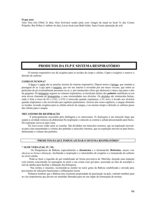 O que usar
Aloe Vera Gel (50ml 2x dia); Aloe Activator usado junto com vinagre de maçã no local 3x dia; Creme
Própolis; Bee Pollen (1 tablete 4x dia); Lavar local com Bath Gelée; Suns Creens (proteção do sol).
O sistema respiratório nos dá oxigênio para os tecidos do corpo e células. Capta o oxigênio e remove o
dióxido de carbono.
COMO FUNCIONA?
A boca e o nariz são as porções iniciais do sistema respiratório. Depois temos a laringe, que mantém a
passagem do ar. Logo após a traquéia, que em seu interior é revestido por um muco viscoso, que retém as
partículas de pó eventualmente presentes no ar, e, por minúsculos cílios que deslocam o muco sujo para o alto
da garganta. Os brônquios seguem no sistema respiratório, se localizam dentro dos pulmões ramificam-se em
uma árvore chamada de bronquíolos, e suas extremidades nos alvéolos. Os alvéolos são minúsculas bolsas,
onde é feita a troca de O2 e CO2; o CO2 é removido quando expiramos, e O2 novo é levado aos alvéolos
quando inspiramos e são envolvidos por capilares pulmonares. Através dos vasos capilares, o sangue alimenta
os tecidos, levando oxigênio para as células através do sangue, e ao mesmo tempo o dióxido ce carbono passa
das células para o sangue.
MECANISMO DE RESPIRAÇÃO
É principalmente executado pelo diafragma e os intercostais. O diafragma é um músculo largo que
separa a cavidade toráxica da abdominal.Na inspiração o músculo se contrai e achata pressionando para baixo.
Na expiração curva-se para cima.
Os intercostais estão entre as costelas. São divididos em músculos externos, que na inspiração movem-
se para cima aumentando o volume dos pulmões e músculos internos, que na expiração movem-se para baixo,
diminuindo o volume dos pulmões.
*PRODUTOS DA QUE PODEM AJUDAR O SISTEMA RESPIRATÓRIO*
* ALOE VERA (Cód. 15 / 34)
Os fitoquímicos da Babosa, especialmente a Aloemicina e o Aminoácido Metionina, atuam com
eficácia no bronco dilatação, facilitando a respiração e o intercâmbio do oxigênio e o monoácido de carbono
no nível celular.
Pode-se fazer à ingestão do gel estabilizado de forma preventiva de 30ml/dia; fazendo uma inalação
com extrato concentrado ou massagem no peito e nas costas com gel puro, associado ao óleo de eucalipto e
mel de abelha para facilitar a dilatação dos brônquios.
Nas renites e sinusites, recomenda-se instilar no nariz gotas da Babosa estabilizada e ativada para
prevenções de infecções bacterianas e inflamações locais.
Voltamos lembrar que a Babosa tem excelente propriedade de penetração na pele, valendo também para
as vias respiratórias que devem ser mantidas liberadas para ser um órgão de eliminação de toxinas.
94
PRODUTOS DA FLP E SISTEMA RESPIRATÓRIO
 