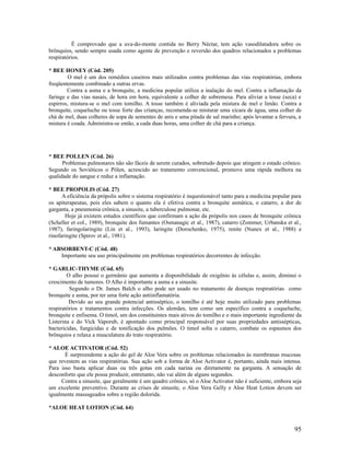 É comprovado que a uva-do-monte contida no Berry Néctar, tem ação vasodilatadora sobre os
brônquios, sendo sempre usada como agente de prevenção e reversão dos quadros relacionados a problemas
respiratórios.
* BEE HONEY (Cód. 205)
O mel é um dos remédios caseiros mais utilizados contra problemas das vias respiratórias, embora
freqüentemente combinado a outras ervas.
Contra a asma e a bronquite, a medicina popular utiliza a inalação do mel. Contra a inflamação da
faringe e das vias nasais, de hora em hora, equivalente a colher de sobremesa. Para aliviar a tosse (seca) e
espirros, mistura-se o mel com tomilho. A tosse também é aliviada pela mistura de mel e limão. Contra a
bronquite, coqueluche ou tosse forte das crianças, recomenda-se misturar uma xícara de água, uma colher de
chá de mel, duas colheres de sopa de sementes de anis e uma pitada de sal marinho; após levantar a fervura, a
mistura é coada. Administra-se então, a cada duas horas, uma colher de chá para a criança.
* BEE POLLEN (Cód. 26)
Problemas pulmonares não são fáceis de serem curados, sobretudo depois que atingem o estado crônico.
Segundo os Soviéticos o Pólen, acrescido ao tratamento convencional, promove uma rápida melhora na
qualidade do sangue e reduz a inflamação.
* BEE PROPOLIS (Cód. 27)
A eficiência da própolis sobre o sistema respiratório é inquestionável tanto para a medicina popular para
os apiterapeutas, pois eles sabem o quanto ela é efetiva contra a bronquite asmática, o catarro, a dor de
garganta, a pneumonia crônica, a sinusite, a tuberculose pulmonar, etc.
Hoje já existem estudos científicos que confirmam a ação da própolis nos casos de bronquite crônica
(Scheller et col., 1989), bronquite dos fumantes (Osmanagic et al., 1987), catarro (Zommer, Urbanska et al.,
1987), faringolaringite (Lin et al., 1993), laringite (Dorochenko, 1975), renite (Nunex et al., 1988) e
rinofaringite (Spirov et al., 1981).
* ABSORBENT-C (Cód. 48)
Importante seu uso principalmente em problemas respiratórios decorrentes de infecção.
* GARLIC-THYME (Cód. 65)
O alho possui o germânio que aumenta a disponibilidade de oxigênio às células e, assim, diminui o
crescimento de tumores. O Alho é importante a asma e a sinusite.
Segundo o Dr. James Balch o alho pode ser usado no tratamento de doenças respiratórias como
bronquite e asma, por ter uma forte ação antiinflamatória.
Devido ao seu grande potencial antisséptico, o tomilho é até hoje muito utilizado para problemas
respiratórios e tratamentos contra infecções. Os alemães, tem como um específico contra a coqueluche,
bronquite e enfisema. O timol, um dos constituintes mais ativos do tomilho e o mais importante ingrediente da
Listerina e do Vick Vaporub, é apontado como principal responsável por suas propriedades antissépticas,
bactericidas, fungicidas e de tonificação dos pulmões. O timol solta o catarro, combate os espasmos dos
brônquios e relaxa a musculatura do trato respiratório.
* ALOE ACTIVATOR (Cód. 52)
É surpreendente a ação do gel de Aloe Vera sobre os problemas relacionados às membranas mucosas
que revestem as vias respiratórias. Sua ação sob a forma de Aloe Activator é, portanto, ainda mais intensa.
Para isso basta aplicar duas ou três gotas em cada narina ou diretamente na garganta. A sensação de
desconforto que ele possa produzir, entretanto, não vai além de alguns segundos.
Contra a sinusite, que geralmente é um quadro crônico, só o Aloe Activator não é suficiente, embora seja
um excelente preventivo. Durante as crises de sinusite, o Aloe Vera Gelly e Aloe Heat Lotion devem ser
igualmente massageados sobre a região dolorida.
*ALOE HEAT LOTION (Cód. 64)
95
 