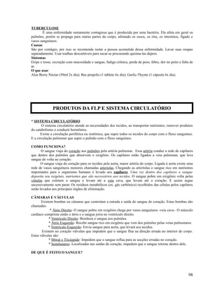 TUBERCULOSE
É uma enfermidade sumamente contagiosa que é produzida por uma bactéria. Ela afeta em geral os
pulmões, porém se propaga para outras partes do corpo, afetando os ossos, os rins, os intestinos, fígado e
vasos sanguíneos.
Causas
São por contágio, por isso se recomenda isolar a pessoa acometida dessa enfermidade. Lavar suas roupas
separadamente. Usar toalhas descartáveis para secar-se procurando queima-las depois.
Sintomas
Gripe e tosse, excreção com mucosidade e sangue, fadiga crônica, perda de peso, febre, dor no peito e falta de
ar.
O que usar
Aloe Berry Néctar (50ml 2x dia); Bee propolis (1 tablete 6x dia); Garlic-Thyme (1 cápsula 6x dia).
* SISTEMA CIRCULATÓRIO
O sistema circulatório atende as necessidades dos tecidos, ao transportar nutrientes, remover produtos
do catabolismo e conduzir hormônios.
Existe a circulação periférica ou sistêmica, que supre todos os tecidos do corpo com o fluxo sanguíneo.
E a circulação pulmonar que supre o pulmão com o fluxo sanguíneo.
COMO FUNCIONA?
O sangue viaja do coração aos pulmões pela artéria pulmonar. Essa artéria conduz a rede de capilares
que dentro dos pulmões que absorvem o oxigênio. Os capilares estão ligados a veia pulmonar, que leva
sangue de volta ao coração.
O sangue viaja do coração para os tecidos pela aorta, maior artéria do corpo. Ligada á aorta existe uma
rede de vasos sanguíneos menores chamadas arteríolas. Chegando as arteríolas o sangue rico em nutrientes
importantes para o organismo humano é levado aos capilares. Uma vez dentro dos capilares o sangue
deposita seu oxigênio, nutrientes que são necessários aos tecidos. O sangue pobre em oxigênio volta pelas
vênulas que coletam o sangue e levam até a veia cava, que levam até o coração. E assim segue
sucessivamente sem parar. Os resíduos metabólicos (ex. gás carbônico) recolhidos das células pelos capilares
serão levados aos principais órgãos de eliminação.
CÂMARAS E VÁLVULAS
Existem bombas ou câmaras que controlam a estrada e saída do sangue do coração. Estas bombas são
chamadas:
* Átrio Direito- O sangue pobre em oxigênio chega por vasos sanguíneos -veia cava-. O músculo
cardíaco comprime então o átrio e o sangue jorra no ventrículo direito.
* Ventrículo Direito- Bombeia o sangue aos pulmões.
* Átrio Esquerdo- Recebe sangue rico em oxigênio que vem dos pulmões pelas veias pulmonares.
* Ventrículo Esquerdo- Envia sangue para aorta, que levará aos tecidos.
Existem no coração válvulas que impedem que o sangue flua na direção errada no interior do corpo.
Estas válvulas são:
* Mitral e Tricúspide- Impedem que o sangue reflua para as secções erradas no coração.
* Semilunares- Localizadas nas saídas do coração, impedem que o sangue retorne dentro dele.
DE QUE É FEITO O SANGUE?
98
PRODUTOS DA FLP E SISTEMA CIRCULATÓRIO
 