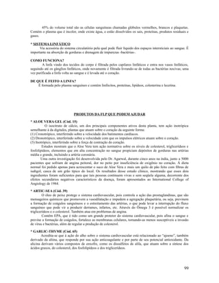 45% do volume total são as células sanguíneas chamadas glóbulos vermelhos, brancos e plaquetas.
Contém o plasma que é incolor, onde existe água, e estão dissolvidos os sais, proteínas, produtos residuais e
gases.
* SISTEMA LINFÁTICO
Via acessória do sistema circulatório pela qual pode fluir líquido dos espaços intersticiais ao sangue. É
importante na absorção de gorduras e drenagem de impurezas -bactérias-.
COMO FUNCIONA?
A linfa vindo dos tecidos do corpo é filtrada pelos capilares linfáticos e entra nos vasos linfáticos,
seguindo até os gânglios linfáticos, onde novamente é filtrada livrando-se de todas as bactérias nocivas; uma
vez purificada a linfa volta ao sangue e é levada até o coração.
DE QUE É FEITO A LINFA?
É formada pelo plasma sanguíneo e contém linfócitos, proteínas, lipídeos, colesterina e lecetina.
PRODUTOS DA FLP QUE PODEM AJUDAR
* ALOE VERA GEL (Cód. 15)
O isocitrato de cálcio, um dos principais componentes ativos desta planta, tem ação inotrópica
semelhante à da digitales, plantas que atuam sobre o coração da seguinte forma:
(1) Cronotrópico, interferindo sobre a velocidade dos batimentos cardíacos.
(2) Dronotrópico, interferindo sobre a velocidade com que os impulsos elétricos atuam sobre o coração.
(3) Inotrópico, interferindo sobre a força de contração do coração.
Estudos mostram que o Aloe Vera tem ação normativa sobre os níveis de colesterol, triglicerídeos e
fosfolipídeos, elementos que em alta concentração no sangue propiciam depósitos de gorduras nas artérias
média e grande, incluindo a artéria coronária.
Uma outra investigação foi desenvolvida pelo Dr. Agarwal, durante cinco anos na índia, junto a 5000
pacientes que sofriam de angina peitoral, dor no peito por insuficiência de oxigênio no coração. Á dieta
normal foi pedido apenas para acrescentar o suco de Aloe Vera e mais um quilo de pão feito com fibras de
isabgol, casca de um grão típico do local. Os resultados desse estudo clínico, mostrando que esses dois
ingredientes foram suficientes para que tais pessoas continuem vivas e sem seqüela alguma, decorrente dos
efeitos secundários negativos característicos da doença, foram apresentados ao International College of
Angiology de 1984.
* ARTIC-SEA (Cód. 39)
O óleo de peixe protege o sistema cardiovascular, pois controla a ação das prostaglandinas, que são
mensageiros químicos que promovem a vasodilatação e impedem a agregação plaquetária, ou seja, previnem
a formação de coágulos sanguíneos e o estreitamento das artérias, o que pode levar a interrupção do fluxo
sanguíneo que pode vir a produzir derrames, infartos, etc. Através do Ômega 3 é possível normalizar os
triglicerídeos e o colesterol. Também atua em problemas de angina.
Contêm EPA, que é tido como um grande protetor do sistema cardiovascular, pois afina o sangue e
previne a formação de coágulos, fortalece as membranas celulares, tornando-as menos susceptíveis a invasão
de vírus e bactérias, além de regular a produção de colesterol.
* GARLIC-THYME (Cód. 65)
Acredita-se que à ação do alho sobre o sistema cardiovascular está relacionado ao “ajoeno”, também
derivado da aliina, que responde por sua ação anticoagulante e por parte de seu potencial antioxidante. Da
alicina derivam vários compostos de enxofre, como os dissulfetos de alila, que atuam sobre a síntese dos
ácidos graxos, do colesterol, dos fosfolipídeos e dos triglicerídeos.
99
 