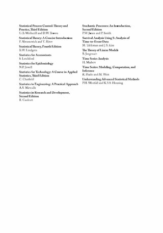 K11828_C00.fm Page iv Tuesday, November 19, 2013 4:18 PM
Statistical Process Control: Theory and
Practice,Third Edition
G.B.'etherill and D..v. BrOvn
StatisticalTheory: A Concise Introduction
F. Abramovich and Y. Ritov
StatisticalTheory, Fourth Edition
B.W. Lindgren
Statistics for Accountants
S. Letchford
Statistics for Epidemiology
N.P.Jewell
Statistics for Technology: A Course in Applied
Statistics,111ird Edition
C. Chatfield
Statistics in Engineering: A Practical Approach
A.V. Metcalfe
Statistics in Research and Development,
Second Edition
R. Caulcutt
Stochastic Processes: An Introduction,
Second Edition
P.'.Jones and P. Smith
Survival Analysis Using S:Analysis of
Time-to-Event Data
M.Tableman andJ.S. Kim
The Theory of Linear Models
B.J0Tgensen
Time Series Analysis
H.Madscn
Time Series: l1odeling, Computation, and
Inference
R. Prado and M. West
Understanding Advanced Statistical Methods
PH. Vestfall and K.S.S. Henning
 