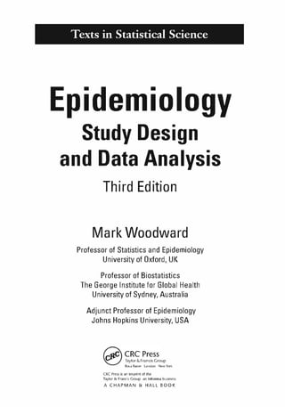 K11828_C00.fm Page v Tuesday, November 19, 2013 4:18 PM
Texts in Statistical Science
Epidemiology
Study Design
and Data Analysis
Third Edition
Mark Woodward
Professor of Statistics and Epidemiology
University of Oxford, UK
Professor of Biostatistics
The George Institute for Global Health
University of Sydney, Australia
Adjunct Professor of Epidemiology
Johns Hopkins University, USA
� CRCPress
� Taylor &Francis Group
Boc� R�ton London New York
eRe Press is an imprint of the
Taylor &; Francis Group an informa business
A CHAPMAN & HALL BOOK
 