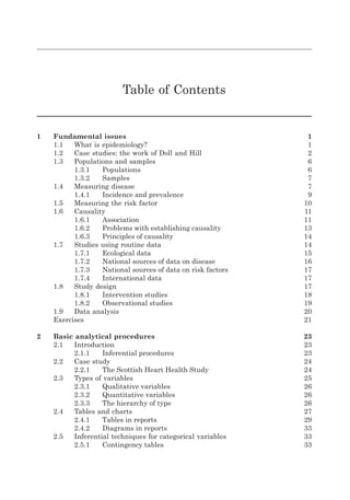 Table of Contents
1 Fundamental issues 1
1.1 What is epidemiology? 1
1.2 Case studies: the work of Doll and Hill 2
1.3 Populations and samples 6
1.3.1 Populations 6
1.3.2 Samples 7
1.4 Measuring disease 7
1.4.1 Incidence and prevalence 9
1.5 Measuring the risk factor 10
1.6 Causality 11
1.6.1 Association 11
1.6.2 Problems with establishing causality 13
1.6.3 Principles of causality 14
1.7 Studies using routine data 14
1.7.1 Ecological data 15
1.7.2 National sources of data on disease 16
1.7.3 National sources of data on risk factors 17
1.7.4 International data 17
1.8 Study design 17
1.8.1 Intervention studies 18
1.8.2 Observational studies 19
1.9 Data analysis 20
Exercises 21
2 Basic analytical procedures 23
2.1 Introduction 23
2.1.1 Inferential procedures 23
2.2 Case study 24
2.2.1 The Scottish Heart Health Study 24
2.3 Types of variables 25
2.3.1 Qualitative variables 26
2.3.2 Quantitative variables 26
2.3.3 The hierarchy of type 26
2.4 Tables and charts 27
2.4.1 Tables in reports 29
2.4.2 Diagrams in reports 33
2.5 Inferential techniques for categorical variables 33
2.5.1 Contingency tables 33
K11828_C00.fm Page ix Tuesday, November 19, 2013 4:18 PM
 