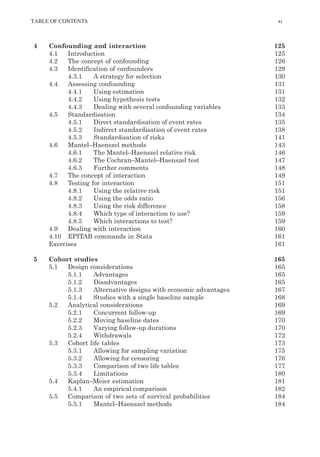 TABLE OF CONTENTS xi
4 Confounding and interaction 125
4.1 Introduction 125
4.2 The concept of confounding 126
4.3 Identification of confounders 129
4.3.1 A strategy for selection 130
4.4 Assessing confounding 131
4.4.1 Using estimation 131
4.4.2 Using hypothesis tests 132
4.4.3 Dealing with several confounding variables 133
4.5 Standardisation 134
4.5.1 Direct standardisation of event rates 135
4.5.2 Indirect standardisation of event rates 138
4.5.3 Standardisation of risks 141
4.6 Mantel–Haenszel methods 143
4.6.1 The Mantel–Haenszel relative risk 146
4.6.2 The Cochran–Mantel–Haenszel test 147
4.6.3 Further comments 148
4.7 The concept of interaction 149
4.8 Testing for interaction 151
4.8.1 Using the relative risk 151
4.8.2 Using the odds ratio 156
4.8.3 Using the risk difference 158
4.8.4 Which type of interaction to use? 159
4.8.5 Which interactions to test? 159
4.9 Dealing with interaction 160
4.10 EPITAB commands in Stata 161
Exercises 161
5 Cohort studies 165
5.1 Design considerations 165
5.1.1 Advantages 165
5.1.2 Disadvantages 165
5.1.3 Alternative designs with economic advantages 167
5.1.4 Studies with a single baseline sample 168
5.2 Analytical considerations 169
5.2.1 Concurrent follow-up 169
5.2.2 Moving baseline dates 170
5.2.3 Varying follow-up durations 170
5.2.4 Withdrawals 172
5.3 Cohort life tables 173
5.3.1 Allowing for sampling variation 175
5.3.2 Allowing for censoring 176
5.3.3 Comparison of two life tables 177
5.3.4 Limitations 180
5.4 Kaplan–Meier estimation 181
5.4.1 An empirical comparison 182
5.5 Comparison of two sets of survival probabilities 184
5.5.1 Mantel–Haenszel methods 184
K11828_C00.fm Page xi Tuesday, November 19, 2013 4:18 PM
 