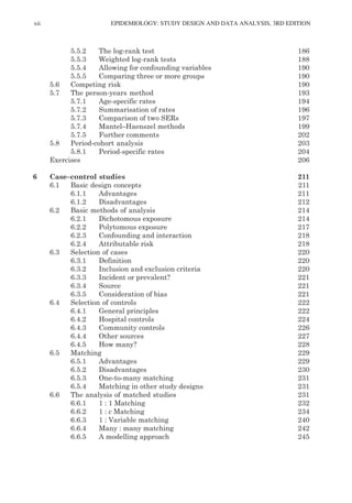 xii EPIDEMIOLOGY: STUDY DESIGN AND DATA ANALYSIS, 3RD EDITION
5.5.2 The log-rank test 186
5.5.3 Weighted log-rank tests 188
5.5.4 Allowing for confounding variables 190
5.5.5 Comparing three or more groups 190
5.6 Competing risk 190
5.7 The person-years method 193
5.7.1 Age-specific rates 194
5.7.2 Summarisation of rates 196
5.7.3 Comparison of two SERs 197
5.7.4 Mantel–Haenszel methods 199
5.7.5 Further comments 202
5.8 Period-cohort analysis 203
5.8.1 Period-specific rates 204
Exercises 206
6 Case–control studies 211
6.1 Basic design concepts 211
6.1.1 Advantages 211
6.1.2 Disadvantages 212
6.2 Basic methods of analysis 214
6.2.1 Dichotomous exposure 214
6.2.2 Polytomous exposure 217
6.2.3 Confounding and interaction 218
6.2.4 Attributable risk 218
6.3 Selection of cases 220
6.3.1 Definition 220
6.3.2 Inclusion and exclusion criteria 220
6.3.3 Incident or prevalent? 221
6.3.4 Source 221
6.3.5 Consideration of bias 221
6.4 Selection of controls 222
6.4.1 General principles 222
6.4.2 Hospital controls 224
6.4.3 Community controls 226
6.4.4 Other sources 227
6.4.5 How many? 228
6.5 Matching 229
6.5.1 Advantages 229
6.5.2 Disadvantages 230
6.5.3 One-to-many matching 231
6.5.4 Matching in other study designs 231
6.6 The analysis of matched studies 231
6.6.1 1 : 1 Matching 232
6.6.2 1 : c Matching 234
6.6.3 1 : Variable matching 240
6.6.4 Many : many matching 242
6.6.5 A modelling approach 245
K11828_C00.fm Page xii Tuesday, November 19, 2013 4:18 PM
 