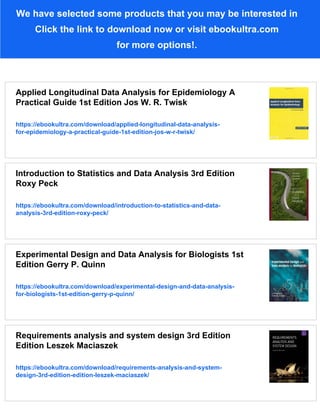 We have selected some products that you may be interested in
Click the link to download now or visit ebookultra.com
for more options!.
Applied Longitudinal Data Analysis for Epidemiology A
Practical Guide 1st Edition Jos W. R. Twisk
https://ebookultra.com/download/applied-longitudinal-data-analysis-
for-epidemiology-a-practical-guide-1st-edition-jos-w-r-twisk/
Introduction to Statistics and Data Analysis 3rd Edition
Roxy Peck
https://ebookultra.com/download/introduction-to-statistics-and-data-
analysis-3rd-edition-roxy-peck/
Experimental Design and Data Analysis for Biologists 1st
Edition Gerry P. Quinn
https://ebookultra.com/download/experimental-design-and-data-analysis-
for-biologists-1st-edition-gerry-p-quinn/
Requirements analysis and system design 3rd Edition
Edition Leszek Maciaszek
https://ebookultra.com/download/requirements-analysis-and-system-
design-3rd-edition-edition-leszek-maciaszek/
 