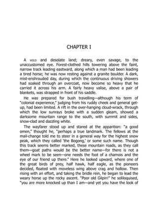 CHAPTER I
A wild and desolate land; dreary, even savage, to the
unaccustomed eye. Forest-clothed hills towering above the faint,
narrow track leading eastward, along which a man had been leading
a tired horse; he was now resting against a granite boulder. A dark,
mist-enshrouded day, during which the continuous driving showers
had soaked through an overcoat, now become so heavy that he
carried it across his arm. A fairly heavy valise, above a pair of
blankets, was strapped in front of his saddle.
He was prepared for bush travelling—although his term of
“colonial experience,” judging from his ruddy cheek and general get-
up, had been limited. A rift in the over-hanging cloud-wrack, through
which the low sunrays broke with a sudden gleam, showed a
darksome mountain range to the south, with summit and sides,
snow-clad and dazzling white.
The wayfarer stood up and stared at the apparition: “a good
omen,” thought he, “perhaps a true landmark. The fellows at the
mail-change told me to steer in a general way for the highest snow
peak, which they called ‘the Bogong,’ or some such name. Though
this track seems better marked, these mountain roads, as they call
them—goat paths would be the better name—for there is not a
wheel mark to be seen—one needs the foot of a chamois and the
eye of our friend up there.” Here he looked upward, where one of
the great birds of prey, half hawk, half eagle, as the pioneers
decided, floated with moveless wing above crag and hollow. Then
rising with an effort, and taking the bridle rein, he began to lead the
weary horse up the rocky ascent. “Poor old Gilpin!” he soliloquised,
“you are more knocked up than I am—and yet you have the look of
 