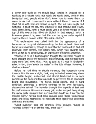 a clever cob—such as we should have fancied in England for a
roadster, or a covert hack. But roads are roads there, while in this
benighted land, people either don’t know how to make them, or
seem to do their cross-country work without them. I wonder if I
shall fall in with bed and board to-night. The last was rough, but
sufficing—a good fire too, now I think of it, and precious cold it was.
Well, come along, John! I must bustle you a bit when we get to the
top of this everlasting hill—truly biblical in that respect. What a
lonesome place it is, now that the sun has gone under again! I
suppose there’s no one within fifty miles—Hulloa!”
This exclamation was called forth by the appearance of a
horseman at no great distance—along the line of track. Man and
horse were motionless, though so near that he wondered he had not
observed them before. The rider’s face, which was towards him,
bore, as far as he could judge, an expression of keenest attention.
“Wonder if he is a bushranger?” thought the traveller; “ought to
have brought one of my revolvers; but everybody told me that there
were none ‘out’ now; that I was as safe as if I was in England—
safer, in fact, than ‘south the water’ in the little village. However, I
shall soon know.”
Before he had time to decide seriously, the horseman came
towards him. He saw a slight, dark, wiry individual, something above
the middle height, sunburned, and almost blackened as to such
portions of his neck and face as could be perceived for an abundant
beard and moustache. The horse, blood-looking, and in hard
condition, presented a striking contrast to his own leg-weary,
disconsolate animal. The traveller thought him capable of fast and
far performances. His sure and easy gait, as he stepped freely along
the rocky path, stamped him as “mountain-bred,” or, if not “to the
manner born,” having lived long enough amid these tremendous
glens and rocky fastnesses, to negotiate their ladder-like declivities
with ease and safety.
“Good evening!” said the stranger, civilly enough. “Going to
‘Haunted Creek?’—a bit off the road, ar’n’t you?”
 
