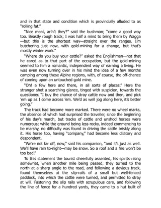 and in that state and condition which is provincially alluded to as
“rolling fat.”
“Nice meat, ar’n’t they?” said the bushman; “come a good way
too. Beastly rough track; I was half a mind to bring them by Wagga
—but this is the shortest way—straight over the ranges. I’m
butchering just now, with gold-mining for a change, but that’s
mostly winter work.”
“Where do you buy your cattle?” asked the Englishman—not that
he cared as to that part of the occupation, but the gold-mining
seemed to him a romantic, independent way of earning a living. He
was even now turning over in his mind the idea of a few months
camping among these Alpine regions, with, of course, the off-chance
of coming upon an untouched gold mine.
“Oh! a few here and there, in all sorts of places.” Here the
stranger shot a searching glance, tinged with suspicion, towards the
questioner. “I buy the chance of stray cattle now and then, and pick
’em up as I come across ’em. We’d as well jog along here, it’s better
going.”
The track had become more marked. There were no wheel marks,
the absence of which had surprised the traveller, since the beginning
of his day’s march, but tracks of cattle and unshod horses were
numerous; while the ground being less rocky, indeed commencing to
be marshy, no difficulty was found in driving the cattle briskly along
it. His horse too, having “company,” had become less dilatory and
despondent.
“We’re not far off, now,” said his companion, “and it’s just as well.
We’ll have rain to-night—may be snow. So a roof and a fire won’t be
too bad.”
To this statement the tourist cheerfully assented, his spirits rising
somewhat, when another mile being passed, they turned to the
north at a sharp angle to the road, and following a devious track,
found themselves at the slip-rails of a small but well-fenced
paddock, into which the cattle were turned, and permitted to stray
at will. Fastening the slip rails with scrupulous care, and following
the line of fence for a hundred yards, they came to a hut built of
 