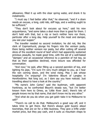 allowance, filled it up with the clear spring water, and drank it by
instalments.
“I must say I feel better after that,” he observed, “and if a dram
needs an excuse, a long, cold ride, stiff legs, and a wetting ought to
be sufficient.”
“They don’t look about for excuses up here,” said his new
acquaintance, “and some takes a deal more than is good for them. I
don’t hold with that, but a nip or two’s neither here nor there,
particular after a long day. Help yourself to the meat and damper,
you see your supper.”
The traveller needed no second invitation; he did not, like the
clerk of Copmanhurst, plunge his fingers into the venison pasty,
there being neither venison nor pasty, but after cutting off several
slices of the excellent round of beef which had apparently sustained
previous assaults, he made good time, with the aid of a well-baked
“damper,” and an occasional reference to a pannikin of hot tea, so
that as their appetites declined, more leisure was afforded for
conversation.
“And now,” he said, after filling up a second pannikin of tea, and
lighting his pipe, “I’m sure I’m very much obliged to you, as I hear
the rain coming down, and the wind rising. May I ask whose
hospitality I’m enjoying? I’m Valentine Blount of Langley in
Herefordshire. Not long out, as I dare say you have noticed. Just
travelling about to have a look at the country.”
“My name’s John Carter,” said the bushman, with apparent
frankness, as he confronted Blount’s steady eye, “but I’m better
known from here to Omeo, as ‘Little River Jack’; there’s lots of
people knows me by that name, that don’t know me by any other.”
“And what do you do when you get gold—take it to Melbourne to
sell?”
“There’s no call to do that. Melbourne’s a good way off, and it
takes time to get there. But there’s always gold buyers about
townships, that are on for a little business. They give a trifle under
market price, but they pay cash, and it suits us mountain chaps to
 