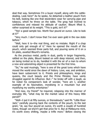 deal that way. Sometimes I’m a buyer myself, along with the cattle-
dealing. Look here!” As he spoke, he detached a leather pouch from
his belt, looking like one that stockriders wear for carrying pipe and
tobacco, which he threw on the table. The grog had inclined to
confidences and relaxed his attitude of caution. Blount lifted it,
rather surprised at its weight. “This is gold, isn’t it?”
“Yes! a good sample too. Worth four pound an ounce. Like to look
at it?”
“Very much. I don’t know that I’ve ever seen gold in the raw state
before.”
“Well, here it is—the real thing, and no mistake. Right if a chap
could only get enough of it.” Here he opened the mouth of the
pouch, which seemed three parts full, and pouring some of it on a
tin plate, awaited Blount’s remarks.
As the precious metal, partly in dust, partly in larger fragments,
rattled on the plate, Blount looked on with deep interest, and then,
on being invited so to do, handled it with the air of a man to whom
a new and astonishing object is presented for the first time.
“So,” he said musingly, “here is one of the great lures which have
moved the world since the dawn of history. Love, war, and ambition,
have been subservient to it. Priests and philosophers, kings and
queens, the court beauty and the Prime Minister, have vainly
struggled against its influence. But—” he broke off with a laugh, as
he noted his companion’s look of wonder, “here am I, another
example of its fascination, moralising in a mountain hut and
mystifying my worthy entertainer.”
“And now, my friend!” he inquired, relapsing into the manner of
everyday life, “what may be the market value of this heavy little
parcel?”
“Well—I put it at fifty ounces, or thereabouts,” said Mr. “Little River
Jack,” carefully pouring back the contents of the pouch, to the last
grain; “at, say four pound an ounce, it’s worth a couple of hundred
notes, though we sha’n’t get that price for it. But at Melbourne mint,
it’s worth every shilling, maybe a trifle more.” Before closing the
 