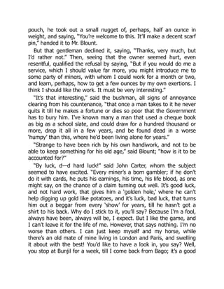 pouch, he took out a small nugget of, perhaps, half an ounce in
weight, and saying, “You’re welcome to this. It’ll make a decent scarf
pin,” handed it to Mr. Blount.
But that gentleman declined it, saying, “Thanks, very much, but
I’d rather not.” Then, seeing that the owner seemed hurt, even
resentful, qualified the refusal by saying, “But if you would do me a
service, which I should value far more, you might introduce me to
some party of miners, with whom I could work for a month or two,
and learn, perhaps, how to get a few ounces by my own exertions. I
think I should like the work. It must be very interesting.”
“It’s that interesting,” said the bushman, all signs of annoyance
clearing from his countenance, “that once a man takes to it he never
quits it till he makes a fortune or dies so poor that the Government
has to bury him. I’ve known many a man that used a cheque book
as big as a school slate, and could draw for a hundred thousand or
more, drop it all in a few years, and be found dead in a worse
‘humpy’ than this, where he’d been living alone for years.”
“Strange to have been rich by his own handiwork, and not to be
able to keep something for his old age,” said Blount; “how is it to be
accounted for?”
“By luck, d—d hard luck!” said John Carter, whom the subject
seemed to have excited. “Every miner’s a born gambler; if he don’t
do it with cards, he puts his earnings, his time, his life blood, as one
might say, on the chance of a claim turning out well. It’s good luck,
and not hard work, that gives him a ‘golden hole,’ where he can’t
help digging up gold like potatoes, and it’s luck, bad luck, that turns
him out a beggar from every ‘show’ for years, till he hasn’t got a
shirt to his back. Why do I stick to it, you’ll say? Because I’m a fool,
always have been, always will be, I expect. But I like the game, and
I can’t leave it for the life of me. However, that says nothing. I’m no
worse than others. I can just keep myself and my horse, while
there’s an old mate of mine living in London and Paris, and swelling
it about with the best! You’d like to have a look in, you say? Well,
you stop at Bunjil for a week, till I come back from Bago; it’s a good
 