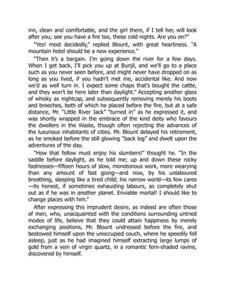 inn, clean and comfortable, and the girl there, if I tell her, will look
after you; see you have a fire too, these cold nights. Are you on?”
“Yes! most decidedly,” replied Blount, with great heartiness. “A
mountain hotel should be a new experience.”
“Then it’s a bargain. I’m going down the river for a few days.
When I get back, I’ll pick you up at Bunjil, and we’ll go to a place
such as you never seen before, and might never have dropped on as
long as you lived, if you hadn’t met me, accidental like. And now
we’d as well turn in. I expect some chaps that’s bought the cattle,
and they won’t be here later than daylight.” Accepting another glass
of whisky as nightcap, and subsequently removing merely his boots
and breeches, both of which he placed before the fire, but at a safe
distance, Mr. “Little River Jack” “turned in” as he expressed it, and
was shortly wrapped in the embrace of the kind deity who favours
the dwellers in the Waste, though often rejecting the advances of
the luxurious inhabitants of cities. Mr. Blount delayed his retirement,
as he smoked before the still glowing “back log” and dwelt upon the
adventures of the day.
“How that fellow must enjoy his slumbers!” thought he. “In the
saddle before daylight, as he told me; up and down these rocky
fastnesses—fifteen hours of slow, monotonous work, more wearying
than any amount of fast going—and now, by his unlaboured
breathing, sleeping like a tired child; his narrow world—its few cares
—its honest, if sometimes exhausting labours, as completely shut
out as if he was in another planet. Enviable mortal! I should like to
change places with him.”
After expressing this imprudent desire, as indeed are often those
of men, who, unacquainted with the conditions surrounding untried
modes of life, believe that they could attain happiness by merely
exchanging positions, Mr. Blount undressed before the fire, and
bestowed himself upon the unoccupied couch, where he speedily fell
asleep, just as he had imagined himself extracting large lumps of
gold from a vein of virgin quartz, in a romantic fern-shaded ravine,
discovered by himself.
 