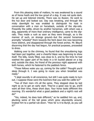 From this pleasing state of matters, he was awakened by a sound
as of horse hoofs and the low growl of a dog. It was not quite dark.
He sat up and listened intently. There was no illusion. He went to
the hut door and looked out. Day was breaking, and through the
misty dawnlight he was enabled to distinguish his host in
conversation with a man on horseback, outside of the slip-rails.
Presently the cattle, driven by another horseman, with whom was a
dog, apparently of more than ordinary intelligence, came to the slip-
rails. They made a rush as soon as they were through, as is the
manner of such, on strange ground—but the second horseman
promptly “wheeled” them towards the faint dawn line now becoming
more distinct, and disappeared through the forest arches. Mr. Blount
discerning that the day had begun, for practical purposes, proceeded
to dress.
Walking over to the chimney, he found that the smouldering logs
had been put together, and a cheerful blaze was beginning to show
itself. The billy, newly filled, was close to it, and by the time he had
washed the upper part of his body in a tin bucket placed on a log
end, outside the door, his friend of the previous night appeared with
both horses, which he fastened to the paddock fence.
“Those fellows woke you up, coming for the cattle? Thought you’d
sleep through it. I was going to rouse you when breakfast was
ready.”
“I slept soundly in all conscience, but still I was quite ready to turn
out. I suppose those were the butchers that you sold the cattle to?”
“Two of their men—it’s all the same. They stopped close by last
night so as to get an early start. They’ve a good way to go, and’ll
want all their time, these short days. Your horse looks different this
morning. It’s wonderful what a good paddock and a night’s rest will
do!”
“Yes, indeed, he does look different,” as he saddled him up, and,
plucking some of the tall grass which grew abundantly around,
treated him to a partial rub down. “How far is it to Bunjil, as you call
it?”
 